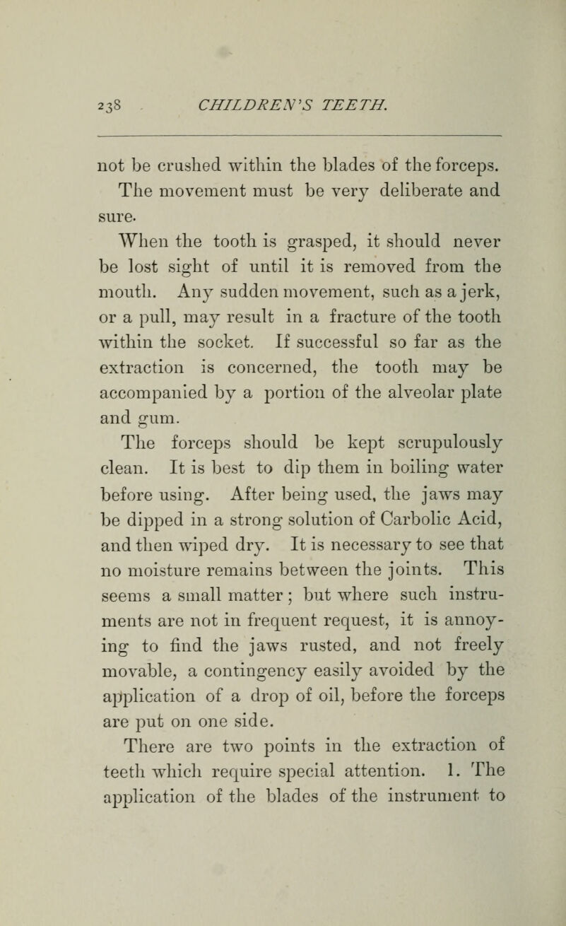 not be crushed within the blades of the forceps. The movement must be very deliberate and sure. When the tooth is grasped, it should never be lost sight of until it is removed from the mouth. Any sudden movement, such as a jerk, or a pull, may result in a fracture of the tooth within the socket. If successful so far as the extraction is concerned, the tooth may be accompanied by a portion of the alveolar plate and gum. The forceps should be kept scrupulously clean. It is best to dip them in boiling water before using. After being used, the jaws may be dipped in a strong solution of Carbolic Acid, and then wiped dry. It is necessary to see that no moisture remains between the joints. This seems a suiall matter; but where such instru- ments are not in frequent request, it is annoy- ing to find the jaws rusted, and not freely movable, a contingency easily avoided by the application of a drop of oil, before the forceps are put on one side. There are two points in the extraction of teeth which require special attention. 1. The application of the blades of the instrument to