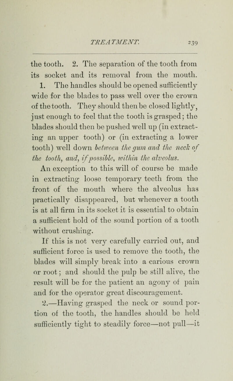 the tooth. 2. The separation of the tooth from its socket and its removal from the mouth. 1. The handles should be opened sufficiently wide for the blades to pass well over the crown of the tooth. They should then be closed lightly ^ just enough to feel that the tooth is grasped; the blades should then be pushed well uj) (in extract- ing an upper tooth) or (in extracting a lower tooth) well down betiveen the gum and the neck of the tooth, and, if possible^ ivithin the alveolus. An exception to this will of course be made in extracting loose temporary teeth from the front of the mouth where the alveolus has practically disappeared, but whenever a tooth is at all firm in its socket it is essential to obtain a sufficient hold of the sound portion of a tooth without crushing. If this is not very carefully carried out, and sufficient force is used to remove the tooth, the blades will simply break into a carious crown or root; and should the pulp be still alive, the result will be for the patient an agony of pain and for the operator great discouragement. 2.—Having grasped the neck or sound por- tion of the tooth, the handles should be held sufficiently tight to steadily force—not pull—it