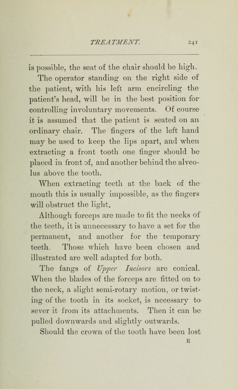 is possible, the seat of the chair should be high. The operator standing on the right side of the patient, with his left arm encircling the patient's head, will be in the best position for controlling involuntary movements. Of course it is assumed that the patient is seated on an ordinary chair. The fingers of the left hand may be used to keep the lips apart, and when extractino: a front tooth one fino;er should be placed in front of, and another behind the alveo- lus above the tooth. When extracting teeth at the back of the mouth this is usually impossible, as the fingers will obstruct the light. Although forceps are made to fit the necks of the teeth, it is unnecessary to have a set for the permanent, and another for the temporary teeth. Those which have been chosen and illustrated are well adapted for both. The fangs of Upper Incisors are conical. When the blades of the forceps are fitted on to the neck, a slight semi-rotary motion, or twist- ing of the tooth in its socket, is necessary to sever it from its attachments. Then it can be pulled downwards and slightly outwards. Should the crown of the tooth have been lost R