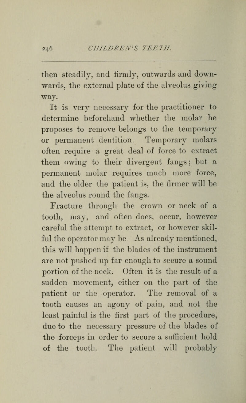 then steadily, and firmly, outwards and down- wards, the external p]ate of the alveolus giving way. It is very necessary for the practitioner to determine beforehand whether tlie molar he proposes to remove belongs to the temporary or permanent dentition. Temporary molars often require a great deal of force to extract them owing to their divergent fangs; but a permanent molar requires much more force, and the older the patient is, the firmer will be the alveolus round the fangs. Fracture through the crown or neck of a tooth, may, and often does, occur, however careful the attempt to extract, or however skil- ful the operator may be As already mentioned, this will happen if the blades of the instrument are not pushed up far enough to secure a sound portion of the neck. Often it is tlie result of a sudden movement, either on the part of the patient or the operator. The removal of a tooth causes an agony of pain, and not the least painful is the first part of the procedure, due to the necessary pressure of the blades of the forceps in order to secure a sufficient hold of the tooth. The patient will probabl}''