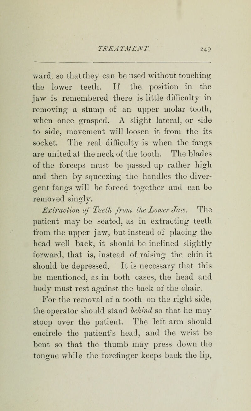 ward, so that they can be used without touching the lower teeth. If tlie position in the jaw is remembered there is little difficulty in removing a stump of an upper molar tooth, when once grasped. A slight lateral, or side to side, movement will loosen it from the its socket. The real difficulty is when the fangs are united at the neck of the tooth. The blades of the forceps must be passed up rather high and then by squeezing the handles the diver- gent fangs will be forced together aud can be removed singly. Extraction of Teeth from the Loiucr Jaiv. The patient may be seated, as in extracting teeth from the upper jaw, but instead of placing the head well back, it should be inclined slightly forward, that is, instead of raising the chin it should be depressed. It is necessary that this be mentioned, as in both cases, the head and body must rest against the back of the chair. For the removal of a tooth on the right side, the operator should stand behind so that he may stoop over the patient. The left arm should encircle the patient's head, and the wrist be bent so that the thumb niay press down the tongue while the forefinger keeps back the lip,