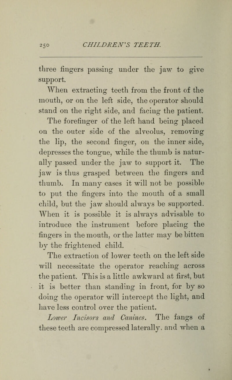 three fingers passing under the jaw to give support. When extracting teeth from the front of the mouth, or on the left side, the operator should stand on the right side, and facing the patient. The forefinger of the left hand being placed on the outer side of the alveolus, removing the lip, the second finger, on the inner side, depresses the tongue, while the thumb is natur- ally passed under the jaw to support it. The jaw is thus grasped between the fingers and thumb. In many cases it will not be possible to put the fingers into the mouth of a small child, but the jaw should always be supported. When it is j^ossible it is always advisable to introduce the instrument before placing the fingers in the mouth, or the latter may be bitten by the frightened child. The extraction of lower teeth on the left side will necessitate the operator reaching across the patient. This is a little awkward at first, but it is better than standing in front, for by so doing the operator will intercept the light, and have less control over the patient. Lower Incisors and Canines. The fangs of these teeth are compressed laterally, and when a
