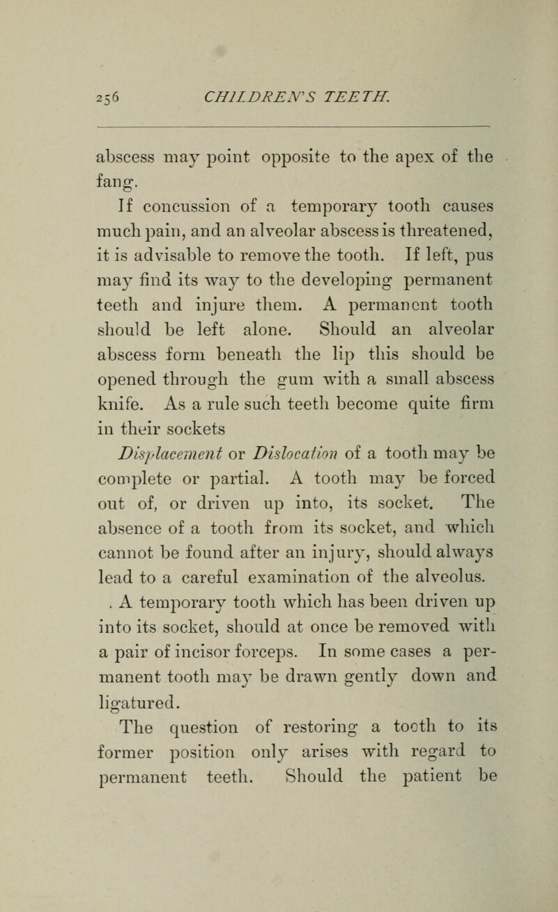 abscess may point opposite to the apex of the fang. If concussion of a temporary tooth causes much pain, and an alveolar abscess is threatened, it is advisable to remove the tooth. If left, pus may find its way to the developing permanent teeth and injure them. A permanent tooth should be left alone. Should an alveolar abscess form beneath the lip this should be opened through the gum with a small abscess knife. As a rule such teeth become quite firm in their sockets Displacement or Dislocation of a tooth may be complete or partial. A tooth may be forced out of, or driven up into, its socket. The absence of a tooth from its socket, and which cannot be found after an injury, should always lead to a careful examination of the alveolus. . A temporary tooth which has been driven up into its socket, should at once be removed with a pair of incisor forceps. In some cases a per- manent tooth may be drawn gently down and ligatured. The question of restoring a tooth to its former position only arises with regard to permanent teeth. Should the patient be