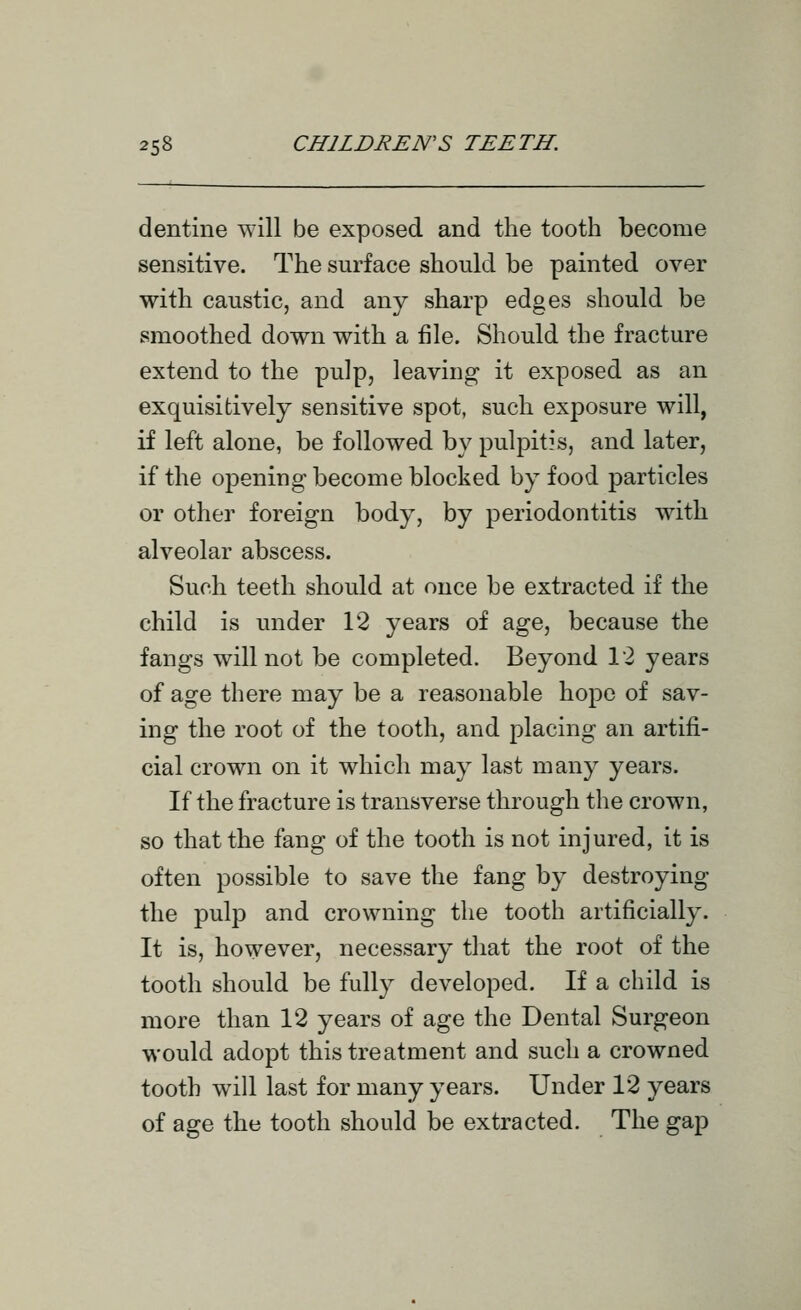 dentine will be exposed and the tooth become sensitive. The surface should be painted over with caustic, and any sharp edges should be smoothed down with a file. Should the fracture extend to the pulp, leaving it exposed as an exquisitively sensitive spot, such exposure will, if left alone, be followed by pulpitis, and later, if the opening become blocked by food particles or other foreign body, by periodontitis with alveolar abscess. Such teeth should at once be extracted if the child is under 12 years of age, because the fangs will not be completed. Beyond 12 years of age there may be a reasonable hope of sav- ing the root of the tooth, and placing an artifi- cial crown on it which may last many years. If the fracture is transverse through the crown, so that the fang of the tooth is not injured, it is often possible to save the fang by destroying the pulp and crowning the tooth artificially. It is, however, necessary that the root of the tooth should be fully developed. If a child is more than 12 years of age the Dental Surgeon would adopt this treatment and such a crowned tooth will last for many years. Under 12 years of age the tooth should be extracted. The gap