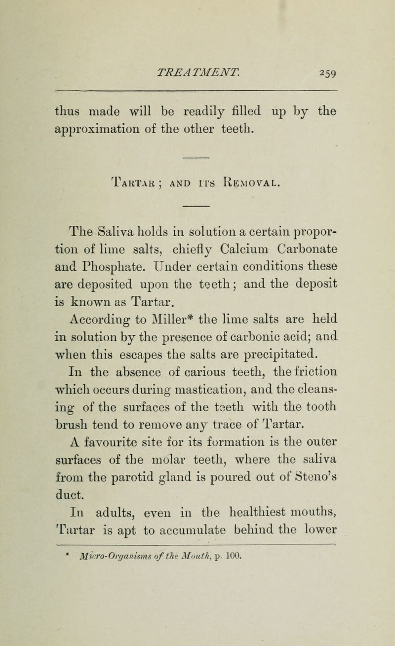 thus made will be readily filled up by the approximation of the other teeth. Tautak ; AND irs Removal. The Saliva holds in solution a certain propor- tion of lime salts, chiefly Calcium Carbonate and Phosphate. Under certain conditions these are deposited upon the teeth; and the deposit is known as Tartar. According to Miller* the lime salts are held in solution by the presence of carbonic acid; and when this escapes the salts are precipitated. In the absence of carious teeth, the friction which occurs during mastication, and the cleans- ing of the surfaces of the teeth with the tooth brush tend to remove any trace of Tartar. A favourite site for its formation is the outer surfaces of the molar teeth, where the saliva from the parotid gland is poured out of Steno's duct. In adults, even in the healthiest mouths, Tartar is apt to accumulate behind the lower • Micro-Onianisms of the Moutlt, p. 100.