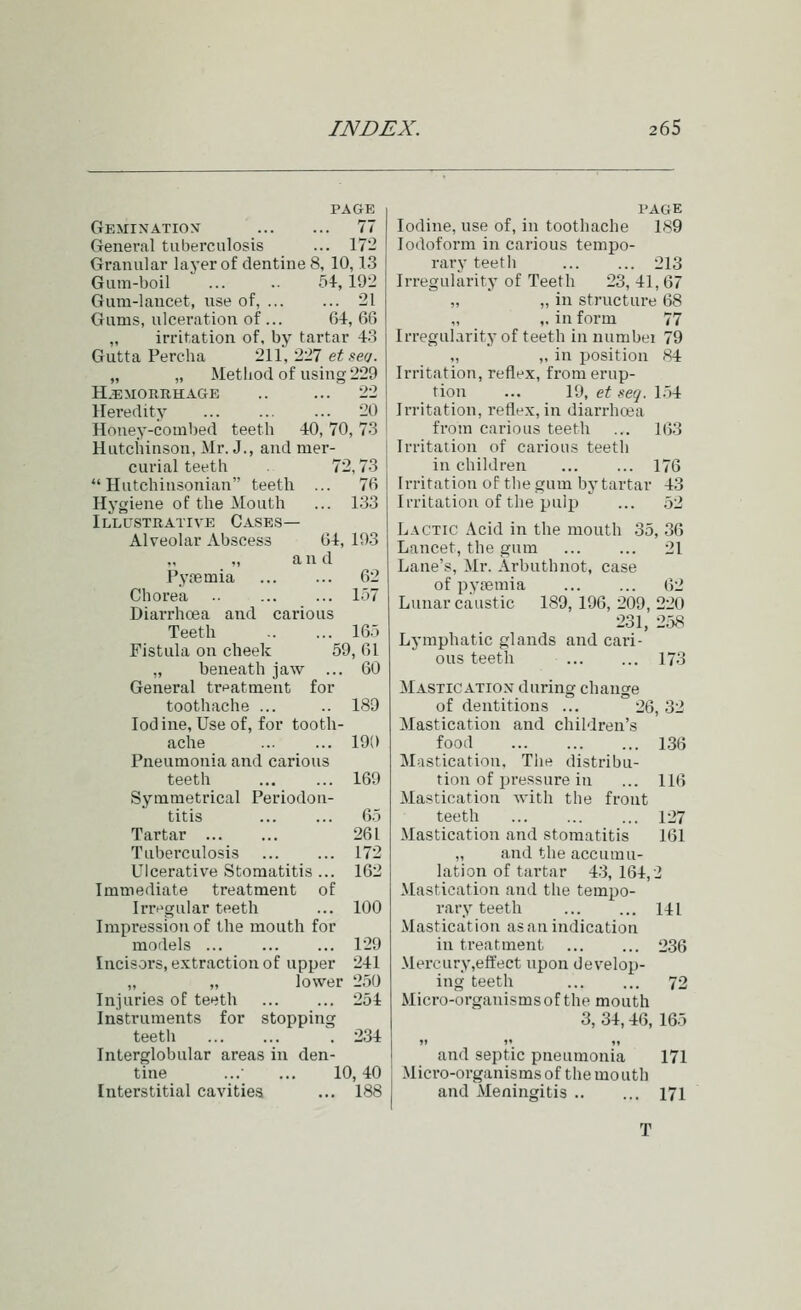 PAGE GEMrNATIO>f 77 General tuberculosis ... 17- Granular layer of dentine 8, 10,13 Gum-boil 54,192 Gum-lancet, use of, 21 Gums, ulceration of ... 64, 66 „ irritation of, by tartar 43 Gutta Percha 211, 227 et serj. „ „ Method of using 229 HAEMORRHAGE .. ... 22 Heredity 20 Honey-combed teeth 40, 70, 73 Hutciiinson, Mr. J., and mer- curial teeth 72,73  Hutchiusonian teeth ... 76 Hygiene of the Mouth ... 133 Illustrative Case.s— Alveolar Abscess 64, 103 ,, a n d Pytemia 62 Chorea .. 157 Diarrhoea and carious Teeth 165 Fistula on cheek 59, 61 „ beneath jaw ... 60 General tn^atment for toothache ... .. 189 Iodine, Use of, for tooth- ache 190 Pneumonia and carious teeth 169 Symmetrical Periodon- titis ... ... 65 Tartar 261 Tuberculosis 172 Ulcerative Stomatitis ... 162 Immediate treatment of Irr^>gular teeth ... 100 Impression of the mouth for models ... ... ... 129 Incisors, extraction of upper 241 „ „ lower 250 Injuries of teeth 254 Instruments for stopping teeth \ 234 Interglobular areas in den- tine ...■ ... 10,40 I'AGE Iodine, use of, in toothache 189 Iodoform in carious tempo- rary teeth 213 Irregularity of Teeth 23, 41, 67 „ „ in structure 68 „ „ in form 77 Irregularity of teeth in numbei 79 „ „ in position 84 Irritation, reflex, from erup- tion ... 19, et seq. 1.54 Irritation, reflex, in diarrhoea from carious teeth ... 163 Irritation of carious teeth in children ... ... 176 Irritation of the gum by tartar 43 Irritation of the pulp ... 52 Lactic Acid in the mouth 35, .36 Lancet, the gum ... ... 21 Lane's, Mr. Arbuthnot, case of pypemia 62 Lunar caustic 189, 196, 209, 220 231, 2.>S Lymphatic glands and cari- ous teeth 173 Mastic ATiox during change of dentitions ... 26, 32 Mastication and children's food 136 Mastication, Tlie distribu- tion of pressure in ... 116 Mastication with the front teeth 127 Mastication and stomatitis 161 „ and the accumu- lation of tartar 43, 164,2 Mastication and the tempo- rary teeth 141 Mastication as an indication in treatment ... ... 236 Mercury,effect upon develop- ing teeth 72 Micro-organisms of the mouth 3, 34,46, 165 and septic pneumonia 171 Micro-organisms of the mo uth