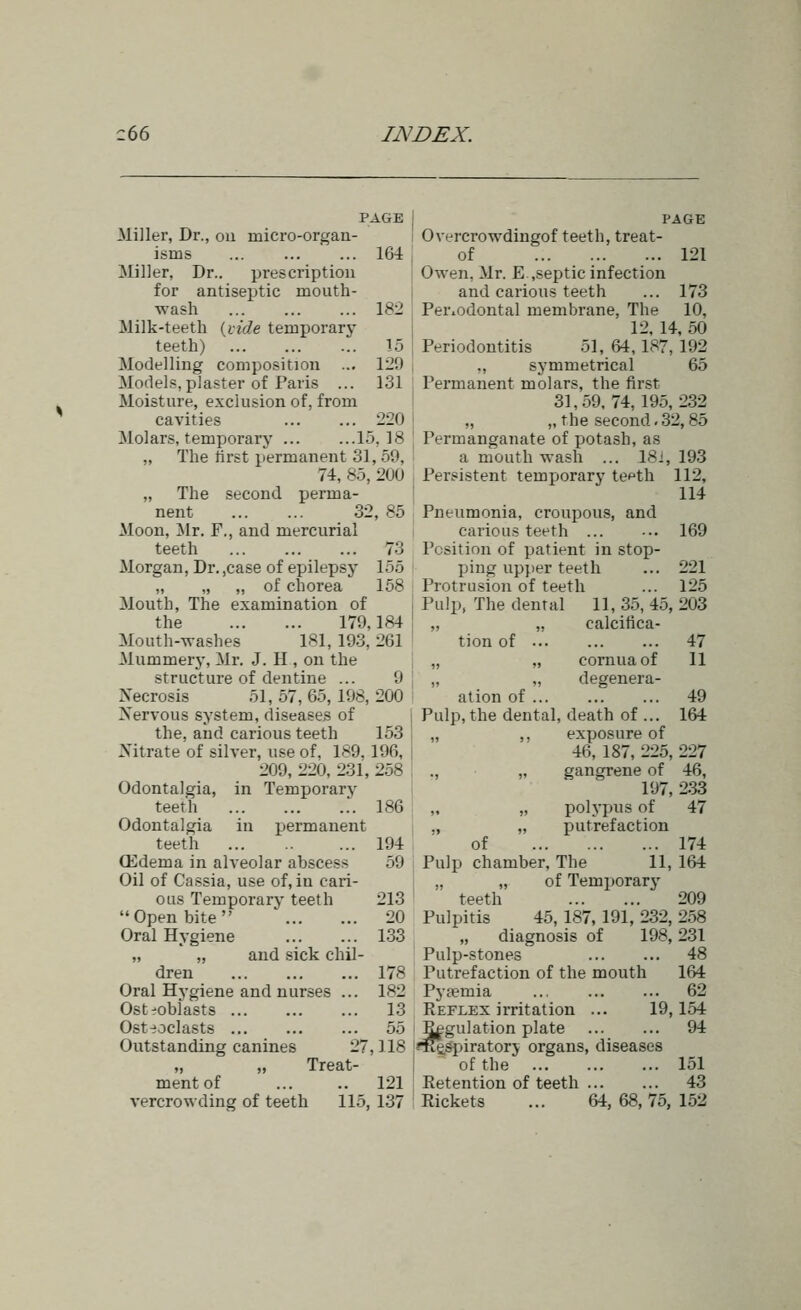 c66 IJSWEX. PAGE Miller, Dr., on micro-organ- isms 164 Miller, Dr.. prescription for antisej)tic mouth- wash 182 Milk-teeth {vide temporary teeth) 15 Modelling composition ... 129 Models, plaster of Paris ... 131 Moisture, exclusion of, from cavities 220 Molars, temporary 15,18 „ The first permanent 31, 59, 74, 85, 200 „ The second perma- nent 32, 85 Moon, Mr. F., and mercurial teeth 73 Morgan, Dr. ,case of epilepsy 155 „ „ „ of chorea 158 Mouth, The examination of the 179,184 Mouth-washes 181, 193, 261 Mummery, Mr. J. H , on the structure of dentine ... 9 Necrosis 51, 57, 65, 198, 200 Xervous system, diseases of the, and carious teeth 153 Nitrate of silver, use of, 189, 196, 209, 220, 231, 258 Odontalgia, in Temporary teeth .. 186 Odontalgia in permanent ffidema in alveolar abscess 59 Oil of Cassia, use of, in cari- ous Temporary teeth 213 Open bite ' 20 Oral Hygiene 133 „ „ and sick chil- dren 178 Oral Hygiene and nurses ... 182 Osteoblasts 13 Ost:;oclasts 55 Outstanding canines 27, ] 18 Treat- ment of ... .. 121 vercrowding of teeth 115, 137 PAGE Overcrowdingof teeth, treat- of 121 Owen, Mr. E,septic infection and carious teeth ... 173 Periodontal membrane. The 10, 12, 14, 50 Periodontitis 51, W, 187, 192 ,, symmetrical 65 Permanent molars, the first 31,59,74,195,232 „ „ the second,32, 85 Permanganate of potash, as a mouth wash ... 18i, Persistent temporary te^th 193 112, 114 and 169 221 125 47 II 49 164 Pneumonia, croupous, carious teeth ... Position of patient in stop- ping upper teeth Protrusion of teeth Pulp, The dental 11, 35, 45, 203 „ „ calcifica- tion of „ „ cornua of „ „ degenera- ation of Pulp, the dental, death of ... „ ,, exposure of 46, 187, 225, 227 ., „ gangrene of 46, 197, 233 „ „ polypus of 47 putrefaction Pulp chamber. The 11, 164 „ „ of Temporary teeth 209 Pulpitis 45, 187, 191, 232, 2.58 „ diagnosis of 198,231 Pulp-stones 48 Putrefaction of the mouth 164 Pyaemia ... 62 Keflex irritation ... 19,154 Regulation plate 94 m£Spiratorj organs, diseases of the 151 Retention of teeth 43 Rickets ... 64,68,75,152