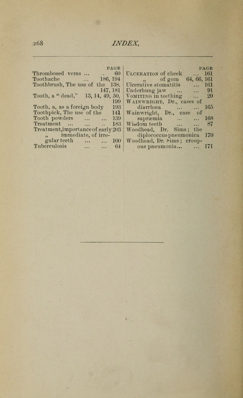 PAGE Thrombosed veins 60 Toothache ... 186, 194 Toothbrush, The use of the 138. 147, 181 Tooth, a  dead, 13, 14, 49, 50, 199 Tooth, a, as a foreign body 103 Toothpick, The u.se of the 141 Tooth powders 139 Treatment 183 Treatment,importance of early 203 „ immediate, of irre- gular teeth 100 Tuberculosis 64 PAGE Ulceeatiox of cheek ... 161 of gum 64, 66, 161 Ulcerative stomatitis ... 161 Underhung jaw 91 VoMiTiXG in teething ... 20 Wainweight, Dr., ca.ses of diarrhoea ... ... 165 Wainwright, Dr., case of saprtemia .. ... 168 Wisdom teeth 87 Woodhead, Dr. Sims; the diplococcuspneumonica 170 Woodhead, Dr. ^ims ; croup- ous pneumonia 171