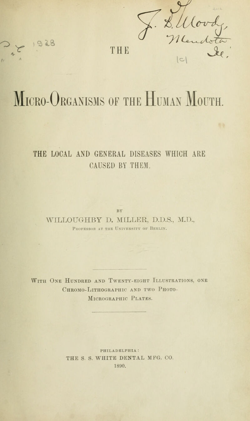 THE Micro-Organisms of the Hujian Mouth. THE LOCAL AND GENERAL DISEASES WHICH ARE CAUSED BY THEM. WILLOUaHBY D. MILLER, D.D.S., M.D., Professijr at the University of Berlin. With One Hundred and Twenty-eight Illustrations, one Chromo-Lithographic and two Photo- MicROGRAPHic Plates. PHILADELPHIA: THE S. S. WHITE DENTAL MFG. CO. 1890.