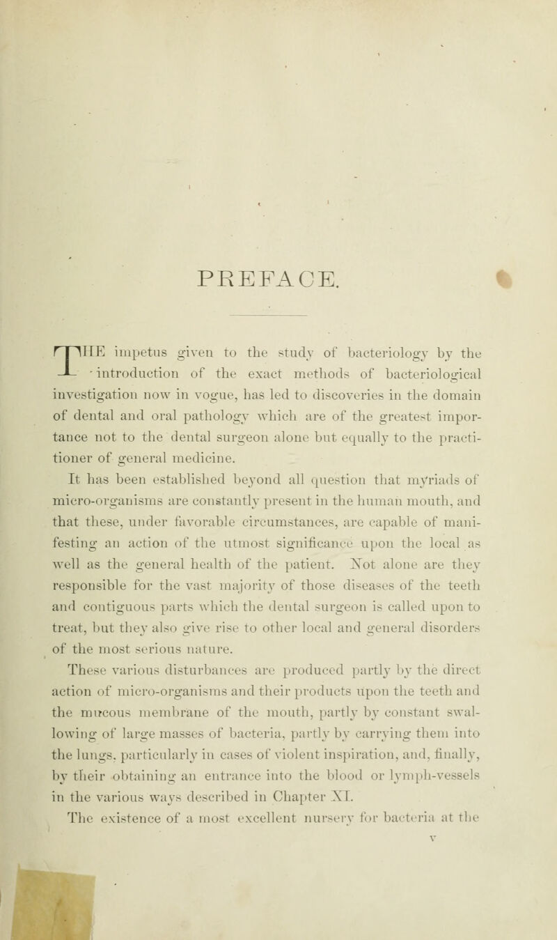 PREFACE. THE impetus given to the studv of bacteriology by the ' introduction of the exact methods of bacteriological investigation now in vogue, has led to discoveries in the domain of dental and oral pathology which are of the greatest impor- tance not to the dental surgeon alone but equally to the practi- tioner of general medicine. It has been established beyond all question that myriads of micro-organisms are constantly present in the human mouth, and that these, under favorable circumstances, are capable of mani- festing an action of the utmost significance upon the local as well as the general health of the patient, i!^ot alone are they responsible for the vast majoritj' of those diseases of the teeth and contiguous parts which the dental surgeon is called upon to treat, l)ut they also give rise to other local and general disorders of the most serious nature. These various disturbances are produced partly by the direct action of micro-organisms and their products itpon the teeth and the mucous membrane of the mouth, partly by constant swal- lowing of large masses of bacteria, partly by carrying them into the lungs, particularly in cases of violent inspiration, and, finally, by their obtaining an entrance into the blood or lynqjh-vessels in the various ways described in Chapter XT. The existence of a most excellent nurserv foi' bacti'ria at the