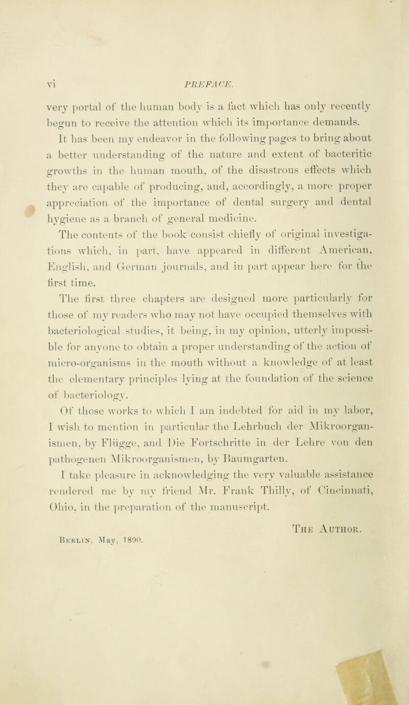 very portal of the liunian body is u fact which has only recently begun to receive the attention which its importance demands. It has been my endeavor in the following pages to bring about a better understanding of the nature and extent of baeteritic growths in the human mouth, of the disastrous effects which they are capable of producing, and, accordingly, a more proper appreciation of the importance of dental surgery and dental hygiene as a branch of general medicine. The contents of the book consist chiefly of original investiga- tions which, in part, have appeared in different American, English, and (xerman journals, and in part appear hert- for the first time. The first three chapters are designed more particularly for those of my readers who may not have occupied themselves with bacteriological studies, it being, in my opinion, utterly impossi- ble for anyone to obtain a proper understanding of the action of micro-organisms in the mouth without a knowledge of at least the elementary principles lying at the foundation of the science of bacteriology. Of those works to which I am indebted for aid in my labor, I wish to mention in particular the Lehrbucli der JMikroorgan- ismen, by Fliigge, and Die Fortschritte in der Lehre von den pathogenen Mikroorganismen, bv Baumgarten. I take pleasure in acknowledging the very valuable assistance rendered me by my friend Mr. Frank Thilly, of Cini'innati, Ohio, in the preparation of the manuscript. The Author. Bkrlin, Maj', 1800.