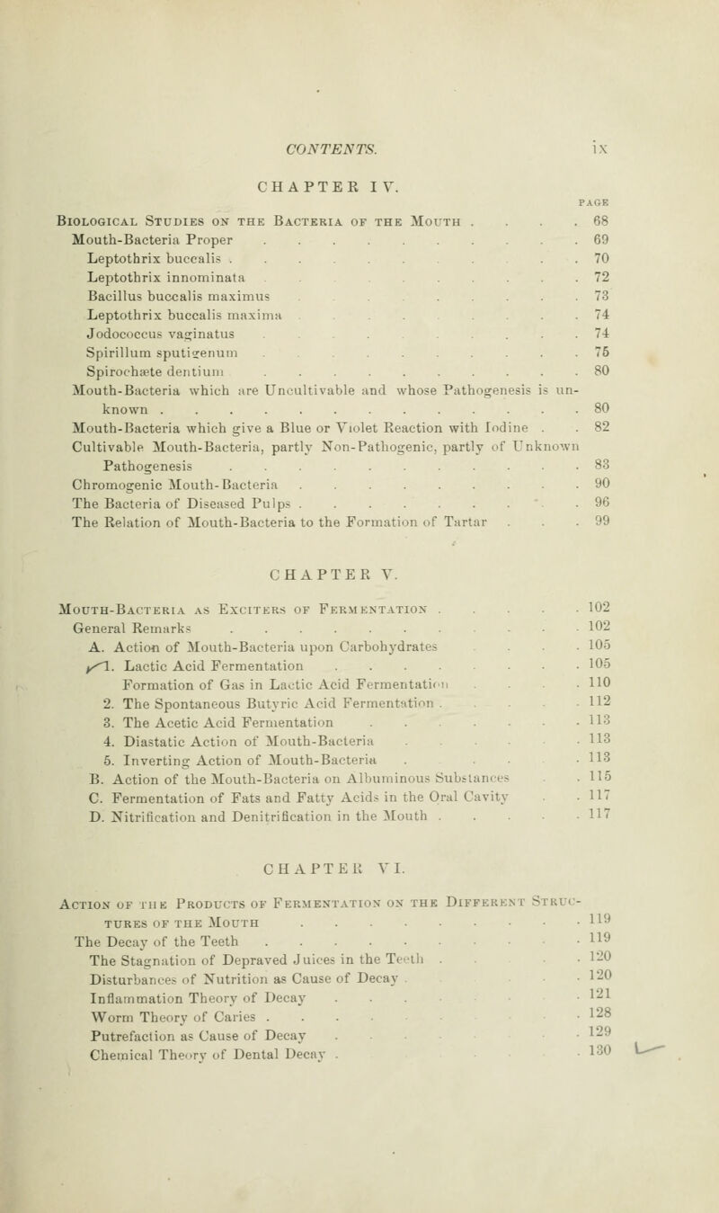 CHAPTEK IV. Biological Studies on the Bacteria of the Mouth Mouth-Bacteria Proper Leptothrix buccalis . Leptothrix innominata Bacillus buccalis maximus Leptothrix buccalis maxima Jodococcus va£;inatus Spirillum sputijenutn Spirocha?te dentiuni Mouth-Bacteria which are Uncultivable known ............ Mouth-Bacteria which give a Blue or Violet Eeaction with Iodine . Cultivable Mouth-Bacteria, partly Non-Pathogenic, partly of Unknow Pathogenesis .......... Chromogenic Mouth-Bacteria ........ The Bacteria of Diseased Pulps . . . . . . . The Relation of Mouth-Bacteria to the Formation of Tartar nd whose Pathosrenesis is un PAGE 68 69 70 72 73 74 74 75 80 80 82 83 90 96 99 CHAPTEPv Y. Mouth-Bacteria as Exciters of Fermentation . General Remarks ....... A. Action of Mouth-Bacteria upon Carbohydrates y^^. Lactic Acid Fermentation .... Formation of Gas in Lactic Acid Fermentatifn 2. The Spontaneous Butyric Acid Fermentation . 3. The Acetic Acid Fermentation .... 4. Diastatic Action of Mouth-Bacteria 5. Inverting Action of Mouth-Bacteria B. Action of the Mouth-Bacteria on Albuminous Substances C. Fermentation of Fats and Fatty Acids in the Oral Cavity D. Nitrification and Denitrification in the Mouth . 102 102 105 105 110 112 113 113 113 115 117 117 CHAPTER VI. Action of the Products of Fermentation on the Different Struc- tures OF the Mouth .... The Decay of the Teeth The Stagnation of Depraved Juices in the Teeili Disturbances of Nutrition as Cause of Decay Inflammation Theory of Decay Worm Theory of Caries Putrefaction as Cause of Decay Chemical Theorv of Dental Decav . 119 119 120 120 121 128 129 130