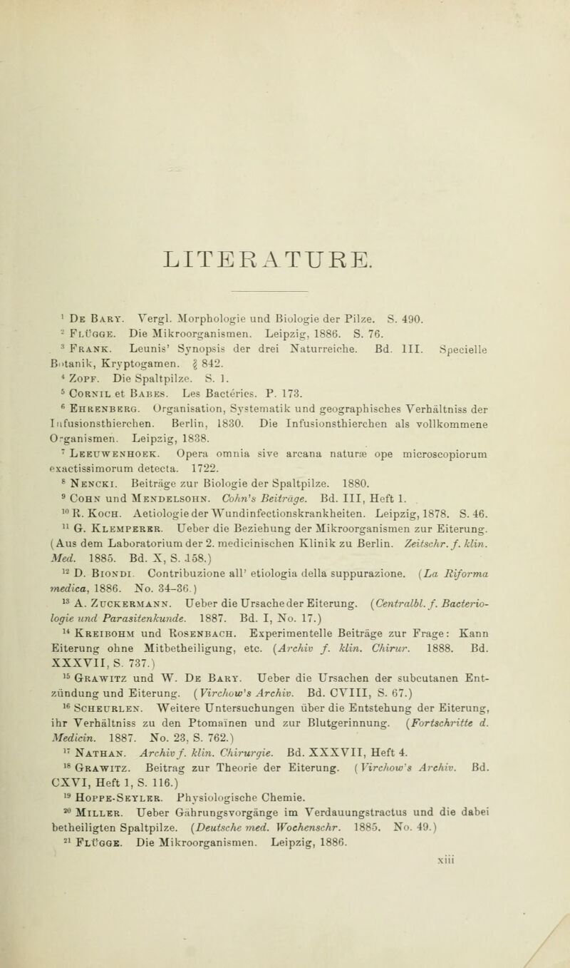 LITERATURE. ' De Bary. Vergl. Morphologie und Biologic der Pilze. S. 490. - Flvgge. Die Mikroorganismen. Leipzig, 1886. S. 76. ^ Frank. Leunis' Synopsis der drei Naturreiche. Bd. III. Specielle Bi>tanik, Kryptogamen. g 842. * ZoPF. Die Spaltpilze. S. ]. * CoRNiL et Babes. Les Bacteries. P. 173. * Ehrenberg. Organisation, Systematik und geographisches Verhaltniss der Iiifusionsthierchen. Berlin, 1830. Die Infusionsthierchen als voUkommene Organismen. Leipzig, 1838.  Leeuwenhoek. Opera omnia sive arcana naturae ope microscopiorum exactissimorum detecta. 1722. ^ Nencki. Beitrage zur Biologie der Spaltpilze. 1880. ' CoHN und Mendelsohn. Cohn's Beiirage. Bd. Ill, Heft 1. 'R.KocH. Aetiologieder Wundinfectionskrankheiten. Leipzig, 1878. S. 46.  G. Klemperkr. Ueber die Beziehung der Mikroorganismen zur Eiterung. (Aus dem Laboratoriumder 2. medicinischen Klinik zu Berlin. Zeitschr.f. klin. Med. 1885. Bd. X, S. i58.) ^'^ D. BiONDi. Contribuzione all' etiologia della suppurazione. (La Riforma medtca, 18S6. No. 34-36.) ^* A. ZuCKERMANN. Ueber die Ursacheder Eiterung. [Centralbl. f. Bacterio- logie und Parasitenkunde. 1887. Bd. I, No. 17.)  Kreibohm und Rosenbach. Experimentelle Beitrage zur Frage: Kann Eiterung obne Mitbetheiligung, etc. (Archiv f. klin. Chirur. 1888. Bd. XXXvil, S. 737.) '^ Grawitz und W. De Bary. Ueber die Ursachen der subcutanen Ent- ziindung und Eiterung. [Virchow's Archiv. Bd. CYIII, S. 67.) '* ScHEURLEN. Weitere Untersuchungen liber die Entstehung der Eiterung, ihr Verhaltniss zu den Ptomainen und zur Blutgerinnung. [Fortsehritte d. Medicin. 1887. No. 23, S. 762.) ' Nathan. Archivf. klin. Chirurgie. Bd. XXXVII, Heft 4. '^Grawitz. Beitrag zur Theorie der Eiterung. (VircJiow's Arehiv. Bd. CXVI, Heft 1, S. 116.) '^ Hoppe-Seylkr. Physiologische Chemie. ^'^ Miller. Ueber Gahrungsvorgange im Verdauungstractus und die dabei betheiligten Spaltpilze. [Deutsche-med. Wochenschr. 1885. No. 49.) ^' FlI'GGB. Die Mikroorganismen. Leipzig, 1886.