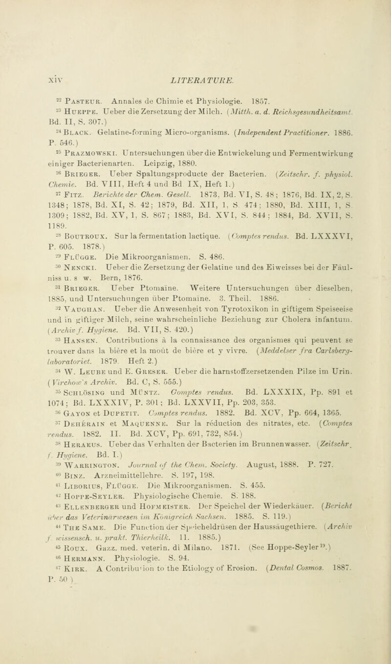 ''■'^ Pasteur. Annales de Chimie et Physiologie. 1857. -^ HuEPPE. Ueber die Zersetzungder Milch. (Mitth. a. d. Reichsgesundheitsamt. Bd. II, S. 307.) 2* Black. Gelatine-forming Micro-organisms. {Independent Practitioner. 1886. P. 546.) ^^ Prazmowski. Untersuchungen uberdie Entwickelung und Fermentwirkung einiger Bacterienarten. Leipzig, 1880. ^^ Brieger. Ueber Spaltungsproducle der Baclerien. {Zeitschr. f. physiol. Chemie. Bd. VIII, Heft 4 und^ Bd IX, Heft 1.) 2 FiTZ. Berichteder Chem. Gesell. 1873. Bd. VI, S. 48 ; 1876, Bd. IX, 2, S. 1848; 1878, Bd. XI, S. 42; 1879, Bd. XII, 1. S. 474; 1880, Bd. XIII, 1, S 1309; 1882, Bd. XV, L S. 867; 1883, Bd. XV I, S. 844; 1884, Bd. XVII, S. 1189. -* BouTROUX. Sur la fermentation lactique. [Comptesrendus. Bd. LXXXVI, P. 605. 1878.) -^ FlI'gge. Die Mikroorganismen. S. 486. 30 Nencki. Ueber die Zersetzung der Gelatine und des Eiweisses bei der Fiiul- niss u. s w. Bern, 1876. 31 Brieger. Ueber Ptomaine. Weitere Untersuchungen iiber dieselben, 1885, und Untersuchungen iiber Ptomaine. 3. Theil. 1886. ^* Vauguan. Ueber die Anwesenheit von Tyrotoxikon in giftigem Speiseeise und in giftiger Milch, seine wahrscheinliche Beziehung zur Cholera infantum. [Archivf. Hi/giene. Bd. VII, S. 420.) 33 Hansen. Contributions a la connaissance des organismes qui peuvent se trouver dans la biere et la moiit de biere et y vivre. [Meddelser fra Carlsherg- laboraioriet. 1879. Heft 2.) 3* W. LEUBEund E. Greser. Ueber die harustoffzersetzenden Pilze im Urin. [VircJwLv's Archiv. Bd. C, S. 555.) 33 SchlOsing und Mintz. Gomptes rejidus. Bd. LXXXIX, Pp. 891 et 1074; Bd. LXXXIV, P. 301 ; Bd. LXXVII, Pp. 203, 353. 3« Gayon et DuPETiT. C'jmptes rendus. 1882. Bd. XCV, Pp. 664, 1365. 3 Dkherain et Maquenne. Sur la reduction des nitrates, etc. [Comptes rendus. 1882. II. Bd. XCV, Pp. 691, 732, 854.) 3* Heraeus. Ueber das Verhalten der Bncterien im Brunnenwasser. (Zeitschr_ f. Hygiene. Bd. I.) 3-' Warrington. Jo-i(rnal of the ('hem. Society. August, 1888. P. 727. ^n BiNZ. Arzneimittellehre. S. 197, 198. ^' LiBORius, Flugge. Die Mikroorganismen. S. 455.  Hoppb-Seyler. Physiologische Chemie. S. 188. ^3 Ellenberger und Hof.meister. Der Speichel der Wiederkiiuer. {Bcricht d^>er das Veterinaricesen im Kuaigreich Sachsen. 1885. S. 119.) ** The Same. Die Function der Sp'-ioheldriisen der Haussaugethiere. (Archiv f )i:is.'iensch. u. prakt. ThierheiLk. 11. 1885.) *» Roux. Gazz. med. veterin. di Milano. 1871. (See Hoppe-Seyler i'.)  Hermann. Phy.siologie. S. 94. ■*' Kirk. A Contribu'ioii to the Etiology of Erosion. [Dental Cosmos. 1887. P. 50 )