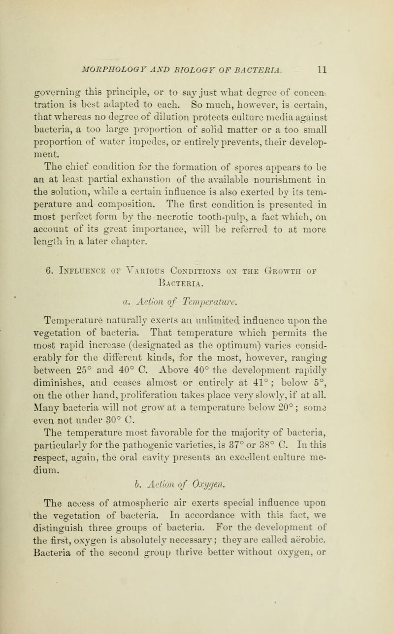 governing this principle, or to say just what degree of concen- tration is best adapted to each. So much, however, is certain, that whereas no degree of dilution protects culture media against bacteria, a too large proportion of solid matter or a too small proportion of water impedes, or entirely prevents, their develop- ment. The chief condition for the formation of spores appears to be an at least partial exhaustion of the available nourishment in the solution, Avhile a certain influence is also exerted by its tem- perature and composition. The first condition is presented in most perfect form by the necrotic tooth-pulp, a fact which, on account of its great importance, will be referred to at more length in a later chapter. 6. Influence of Various Coxditioxs ox the Growth op Bacteria. a. Action of Temperature. Temperature naturally exerts an unlimited influence U[)on the vegetation of bacteria. That temperature which permits the most rapid increase (designated as the optimum) varies consid- erably for the different kinds, for the most, however, ranging between 25° and 40° C. Above 40° the development rapidly diminishes, and ceases almost or entirely at 41° ; below 5°, on the other hand, proliferation takes place very slowly, if at all. Many bacteria will not grow at a temperature below 20° ; some even not under 30° C. The temperature most favorable for the majority of bacteria, particularly for the pathogenic varieties, is 37° or 38° C. In this respect, again, the oral cavity presents an excellent culture me- dium. b. Action of Oxygen. The access of atmospheric air exerts special influence upon the vegetation of bacteria. In accordance with this fact, we distinguish three groups of bacteria. For the development of the first, oxygen is absolutely necessary ; they are called aerobic. Bacteria of the second group thrive better without oxygen, or