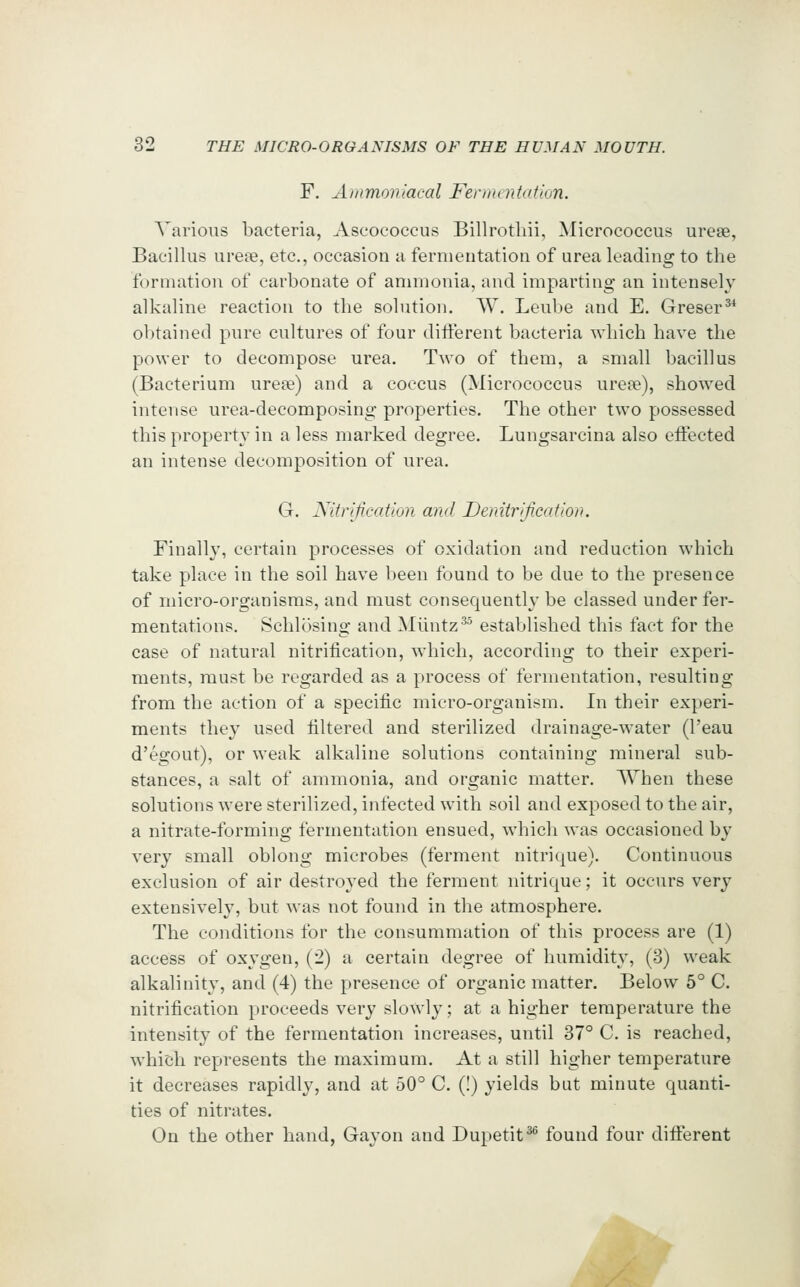 F, Animoviacal Fernuntation. Various bacteria, Aseococcus Billrothii, Micrococcus urese, Bacillus ureae, etc., occasion a fermentation of urea leading to the formation of carbonate of ammonia, and imparting an intensely alkaline reaction to the solution. W. Leube and E. Greser^ obtained pure cultures of four diiferent bacteria which have the power to decompose urea. Two of them, a small bacillus (Bacterium urepe) and a coccus (Micrococcus ure?e), showed intense urea-decomposing properties. The other two possessed this property in a less marked degree. Lungsarcina also effected an intense decomposition of urea, G. Xifrijication and DenUriJicafwii. Finally, certain processes of oxidation and reduction which take place in the soil have been found to be due to the presence of micro-organisms, and must consequently be classed under fer- mentations. Schlosing and Miintz^^ established this fact for the case of natural nitrification, which, according to their experi- ments, must be regarded as a process of fermentation, resulting from the action of a specific micro-organism. In their experi- ments they used filtered and sterilized drainage-water (I'eau d'egout), or weak alkaline solutions containing mineral sub- stances, a salt of ammonia, and organic matter. When these solutions were sterilized, infected with soil and exposed to the air, a nitrate-forming fermentation ensued, which was occasioned by very small oblong microbes (ferment nitrique). Continuous exclusion of air destroyed the ferment nitrique; it occurs very extensively, but was not found in the atmosphere. The conditions for the consummation of this process are (1) access of oxygen, (2) a certain degree of humidity, (3) weak alkalinity, and (4) the presence of organic matter. Below 5° C. nitrification proceeds very slowly; at a higher temperature the intensity of the fermentation increases, until 37 C. is reached, which represents the maximum. At a still higher temperature it decreases rapidly, and at 50° C. (!) yields bat minute quanti- ties of nitrates. On the other hand, Gayon and Dupetit^*^ found four diflierent