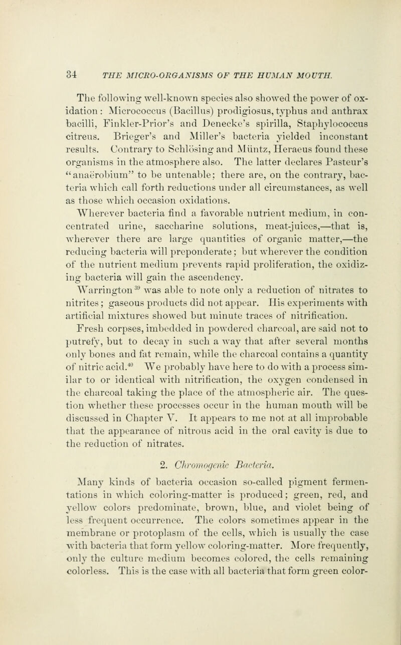 The following well-known species also showed the power of ox- idation : Micrococcus (Bacillus) prodigiosus, typhus and anthrax bacilli, Finkler-Prior's and Denecke's spirilla, Staphylococcus citreus. Brieger's and Miller's bacteria yielded inconstant results. Contrary to Schlosing and Miintz, Heraeus found these organisms in the atmosphere also. The latter declares Pasteur's anaerobium to be untenable; there are, on the contrary, bac- teria which call forth reductions under all circumstances, as well as those which occasion oxidations. Wherever bacteria find a favorable nutrient medium, in con- centrated urine, saccharine solutions, meat-juices,—that is, wherever there are large quantities of organic matter,—the reducing bacteria will preponderate; but wherever the condition of the nutrient medium prevents rapid proliferation, the oxidiz- ing bacteria will gain the ascendency. Warrington ^^ was able to note only a reduction of nitrates to nitrites; gaseous products did not appear. His experiments with artificial mixtures showed but minute traces of nitrification. Fresh corpses, imbedded in powdered charcoal, are said not to putrefy, but to decay in such a way that after several months only bones and fat remain, while the charcoal contains a quantity of nitric acid.**^ We probably have here to do with a process sim- ilar to or identical with nitrification, the oxygen condensed in the charcoal taking the place of the atmospheric air. The ques- tion whether these processes occur in the human mouth will be discussed in Chapter V. It appears to me not at all improbable that the appearance of nitrous acid in the oral cavity is due to the reduction of nitrates. 2. Chromogenic Bacteria. Many kinds of bacteria occasion so-called pigment fermen- tations in which coloring-matter is produced; green, red, and yellow colors predominate, brown, blue, and violet being of less frequent occurrence. The colors sometimes appear in the membrane or protoplasm of the cells, which is usually the case ■with bacteria that form yellow coloring-matter. More frequently, only the culture medium becomes colored, the cells remaining colorless. This is the case Avith all bacteria that form orreen color-