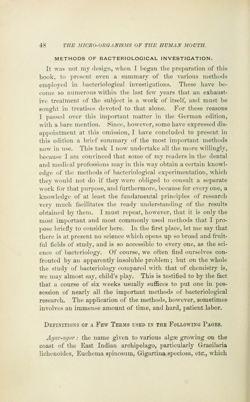 METHODS OF BACTERIOLOGICAL INVESTIGATION. It was not mj design, when I began the preparation of this book, to present even a summary of the various methods employed in bacteriological investigations. These have be- come so numerous within the last few years that an exhaust- ive treatment of the subject is a work of itself, and must be sought in treatises devoted to that alone. For these reasons I passed over this important matter in the German edition, with a bare mention. Since, however, some have expressed dis- appointment at tliis omission, I have concluded to present in this edition a brief summary of the most important methods now in use. This task I now undertake all the more willingly, because I am convinced that some of my readers in the dental and medical professions may in this way obtain a certain knowl- edge of the methods of bacteriological experimentation, which they would not do if they w^ere obliged to consult a separate work for that purpose, and furthermore, because for every one, a knowledge of at least the fundamental principles of research very much facilitates the ready understanding of the results obtained by them. I must repeat, however, that it is only the most important and most commonly used methods that I pro- pose briefly to consider here. In the first place, let me say that there is at present no science which opens up so broad and fruit- ful fields of study, and is so accessible to ever\' one, as the sci- ence of bacteriology. Of course, we often find ourselves con- fronted by an apparently insoluble problem; but on the whole the study of bacteriology compared with that of chemistry is, we may almost say, child's play. This is testified to by the fact that a course of six weeks usually suffices to put one in pos- session of nearly all the important methods of bacteriological research. The application of the methods, however, sometimes involves an immense amount of time, and hard, patient labor. Definitions of a Few Terms used in the Folloaving Pages. Agar-agar: the name given to various algaB growing on the coast of the East Indian archipelago, particularly Gracilaria lichenoides, Euchema spinosum, Gigartina speciosa, etc., which I