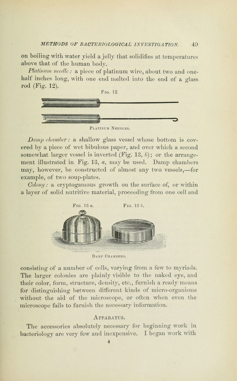 on boiling with water yield a jelly that solidifies at temperatures above that of the human body. Platinum needle: a piece of platinum wire, about two and one- half inches long, with one end melted into the end of a glass. rod (Fig. 12). Fig. 12. Platinum Needles. Damp chamber: a shallow glass vessel whose bottom is cov- ered by a piece of wet bibulous paper, and over which a second somewhat larger vessel is inverted (Fig. 13, b); or the arrange- ment illustrated in Fig. 13, a, may be used. Damp chambers may, how^ever, be constructed of almost any two vessels,—for example, of two soup-plates. Colony: a cryptogamous growth on the surface of, or within a layer of solid nutritive material, proceeding from one cell and Fig. 13 a. Fig. 13 h. Damp Chambers. consisting of a number of cells, varying from a few to myriads. The larger colonies are plainly visible to the naked eye, and their color, form, structure, densit}^, etc., furnish a ready means for distinguishing between different kinds of micro-organisms without the aid of the microscope, or often when even the microscope fails to furnish the necessary information. Apparatus. The accessories absolutely necessary for beginning work in bacteriology are very few and inexpensive. I began work with 4