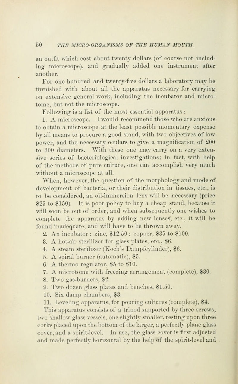 an outfit which cost about twenty dollars (of course not includ- ing microscope), and gradually added one instrument after another. For one hundred and twenty-five dollars a laboratory may be furnished with about all the apparatus necessary for carrying on extensive general work, including the incubator and micro- tome, but not the microscope. Following is a list of the most essential apparatus: 1. A microscope. I would recommend those who are anxious to obtain a microscope at the least possible momentary expense by all means to procure a good stand, with two objectives of low power, and the necessary oculars to give a magnification of 200 to 300 diameters. With these one may carry on a very exten- sive series of bacteriological investigations; in fact, with help of the methods of pure culture, one can accomplish very much without a microscope at all. When, however, the question of the morpholog}' and mode of development of bacteria, or their distrilnition in tissues, etc., is to be considered, an oil-immersion lens will be necessary (price S25 to §150). It is poor policy to buy a cheap stand, because it will soon be out of order, and when subsequently one wishes to complete the apparatus by adding new lense^, etc., it will be found inadequate, and will have to be thrown away. 2. An incubator: zinc, ^12.50; copper, §35 to 8100. 3. A hot-air sterilizer for glass plates, etc., $6. 4. A steam sterilizer (Koch's Dampfcylinder), $6. 5. A spiral burner (automatic), $5. 6. A thermo regulator, §5 to 810, 7. A microtome with freezing arrangement (complete), $30. 8. Two gas-burners, %2. 9. Two dozen glass plates and benches, 81.50. 10. Six damp chaml.)ers, §3. 11. Leveling apparatus, for pouring cultures (complete), $4. This apparatus consists of a tripod supported by three screws, two shallow glass vessels, one slightly smaller, resting upon three corks placed upon the bottom of the larger, a perfectly plane glass <30ver, and a spirit-level. In use, the glass cover is first adjusted and made perfectly horizontal by the help of the spirit-level and