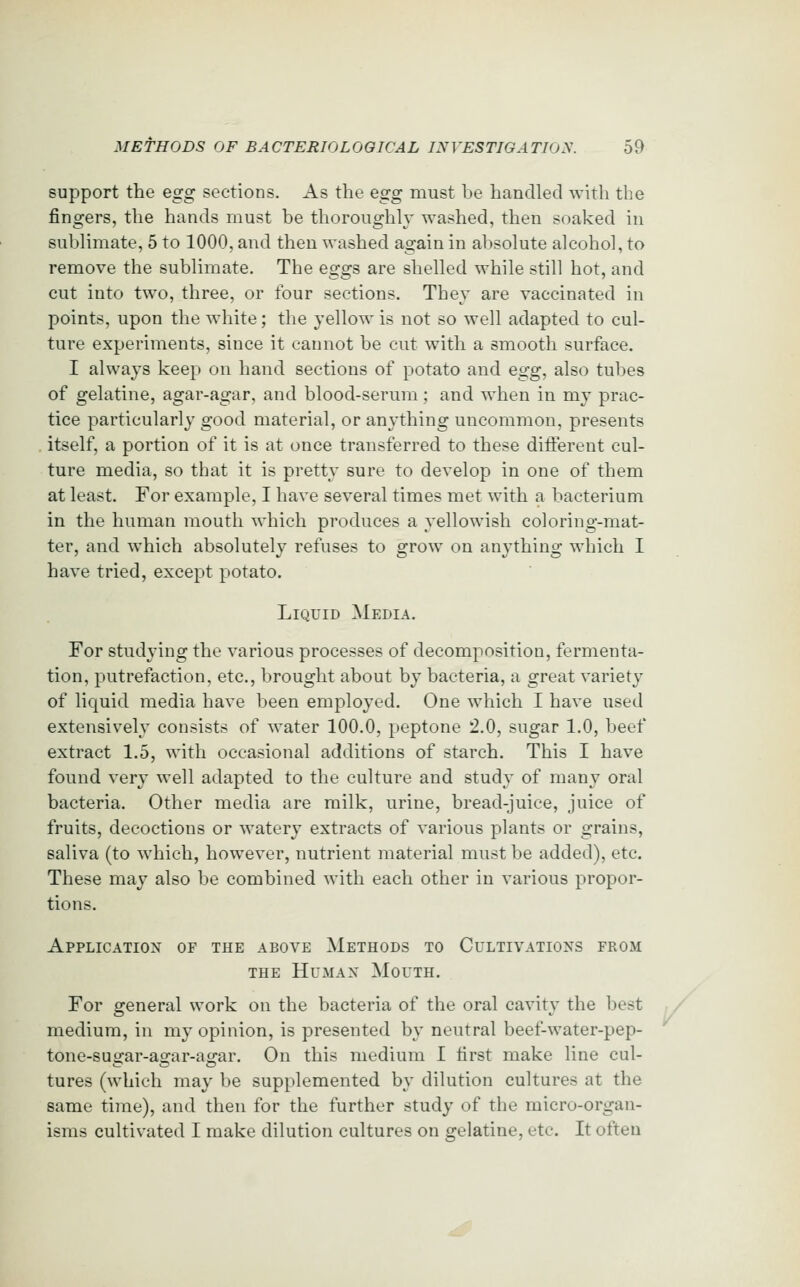 support the e^g sections. As the Qgg must be handled with the fingers, the hands must be thoroughly washed, then soaked in sublimate, 5 to 1000, and then washed again in absolute alcohol, to remove the sublimate. The eggs are shelled while still hot, and cut into two, three, or four sections. They are vaccinated in points, upon the white; the yellow is not so well adapted to cul- ture experiments, since it cannot be cut with a smooth surface. I always keep on hand sections of potato and egg, also tubes of gelatine, agar-agar, and blood-serum; and when in my prac- tice particularly good material, or anything uncommon, presents itself, a portion of it is at once transferred to these different cul- ture media, so that it is pretty sure to develop in one of them at least. For example, I have several times met with a bacterium in the human mouth which produces a yellowish coloring-mat- ter, and which absolutely refuses to grow on anything which I have tried, except potato. Liquid Media. For studying the various processes of decomposition, fermenta- tion, putrefaction, etc., brought about by bacteria, a great variety of liquid media have been employed. One which I have used extensively consists of water 100.0, peptone 2.0, sugar 1.0, beef extract 1.5, with occasional additions of starch. This I have found very well adapted to the culture and study of many oral bacteria. Other media are milk, urine, bread-juice, juice of fruits, decoctions or watery extracts of various plants or grains, saliva (to which, however, nutrient material must be added), etc. These may also be combined with each other in various propor- tions. Applicatiox of the above Methods to Cultivations from THE Human Mouth. For general work on the bacteria of the oral cavity the best medium, in my opinion, is presented by neutral beef-water-pep- tone-sugar-agar-agar. On this medium I first make line cul- tures (which may be supplemented by dilution cultures at the same time), and then for the further study of the micro-organ- isms cultivated I make dilution cultures on gelatine, etc. It often /