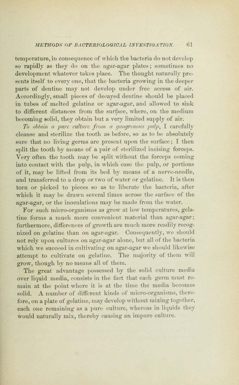 temperature, in consequence of which the bacteria do not develop so rapidly as they do on the agar-agar plates; sometimes no development whatever takes place. The thought naturally pre- sents itself to every one, that the bacteria growing in the deeper parts of dentine may not develop under free access of air. Accordingly, small pieces of decayed dentine should be placed in tubes of melted gelatine or agar-agar, and allowed to sink to different distances from the surface, where, on the medium becoming solid, they obtain but a very limited supply of air. To obtain a pure culture from a gangrenous pulp, I carefully cleanse and sterilize the tooth as before, so as to be absolutely sure that no living germs are present upon the surface; I then split the tooth by means of a pair of sterilized incising forceps. Very often the tooth may be split without the forceps coming into contact with the pulp, in which case the pulp, or portions of it, may be lifted from its bed by means of a nerve-needle, and transferred to a drop or two of water or gelatine. It is then torn or picked to pieces so as to liberate the bacteria, after which it may be drawn several times across the surface of the agar-agar, or the inoculations may be made from the water. For such micro-organisms as grow at low temperatures, gela- tine forms a much more convenient material than agar-agar; furthermore, differences of growth are much more readily recog- nized on gelatine than on agar-agar. Consequently, we should not rely upon cultures on agar-agar alone, but all of the bacteria which we succeed in cultivating- on agar-agar we should likewise attempt to cultivate on gelatine. The majority of them will grow, though by no means all of them. The great advantage possessed by the solid culture media over liquid media, consists in the fact that each germ must re- main at the point where it is at the time the media becomes solid. A number of different kinds of micro-organisms, there- fore, on a plate of gelatine, may develop without mixing together, each one remaining as a pure culture, whereas in lii^uids they would naturally mix, thereby causing an impure culture.