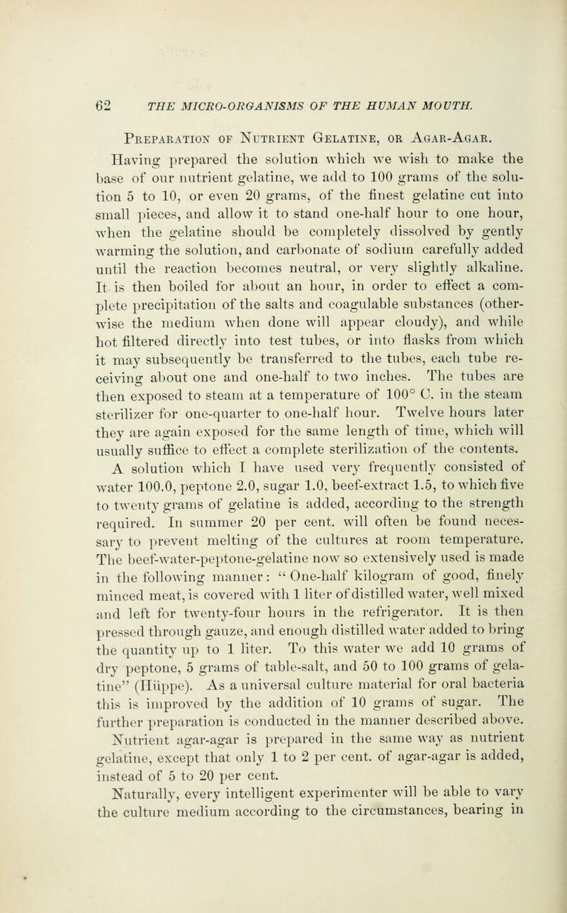 Preparation of Nutrient Gelatine, or Agar-Agar. Having prepared the solution which we wish to make the base of our nutrient gelatine, we add to 100 grams of the solu- tion 5 to 10, or even 20 grams, of the finest gelatine cut into small [>ieces, and allow it to stand one-half hour to one hour, wdien the gelatine should be completely dissolved by gently warming the solution, and carbonate of sodium carefully added until the reaction becomes neutral, or very slightly alkaline. It is then boiled for about an hour, in order to effect a com- plete precipitation of the salts and coagulable substances (other- wise the medium when done will appear cloudy), and while hot filtered directly into test tubes, or into flasks from which it may subsequently be transferred to the tubes, each tube re- ceiving about one and one-half to two inches. The tubes are then exposed to steam at a temperature of 100° C. in the steam sterilizer for one-quarter to one-half hour. Twelve hours later they are again exposed for the same length of time, which will usually suffice to effect a complete sterilization of the contents. A solution which I have used very frequently consisted of water 100.0, peptone 2.0, sugar 1.0, beef-extract 1.5, to which five to twenty grams of gelatine is added, according to the strength required. In summer 20 per cent, will often be found neces- sary to prevent melting of the cultures at room temperature. The beef-water-peptone-gelatine now so extensively used is made in the following manner:  One-half kilogram of good, finely minced meat, is covered wdth 1 liter of distilled water, Avell mixed and left for twenty-four hours in the refrigerator. It is then pressed through gauze, and enough distilled water added to bring the quantity up to 1 liter. To this water we add 10 grams of dry peptone, 5 grams of table-salt, and 50 to 100 grams of gela- tine (Hiippc). As a universal culture material for oral bacteria this is improved by the addition of 10 grams of sugar. The further preparation is conducted in the manner described above. Nutrient agar-agar is prepared in the same way as nutrient gelatine, except that only 1 to 2 per cent, of agar-agar is added, instead of 5 to 20 per cent. Naturally, every intelligent experimenter will be able to vary the culture medium according to the circumstances, bearing in