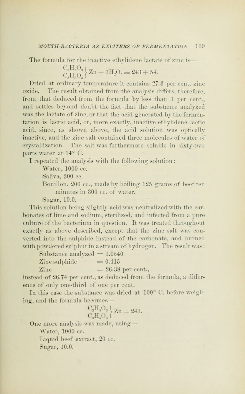 The formula for the inactive ethyhdene hietate of zine is— Dried at ordinary temperature it contains 27.3 per cent, zinc oxide. The result obtained fi^om the analysis difters, therefore, fr(^m that deduced from the formula by less than 1 per cent., and settles beyond doubt tlie fact that the suV)stance analyzed was the lactate of zinc, or tliat the acid generated by the fermen- tation is lactic acid, or, more exactly, inactive ethylidene lactic acid, since, as shown above, the acid solution was optically inactive, and the zinc salt contained three molecules of water of crystallization. The salt was furthermore soluble in sixtj'-two parts water at 14° C. I repeated the analysis with the followino: solution : Water, 1000 cc. Saliva, 300 cc. Bouillon, 200 cc, made by boiling 125 grams of beef ten minutes in 300 cc. of water. Sugar, 10.0. This solution being slightly acid was neutralized with the car- bonates of lime and sodium, sterilized, and infected from a pure culture of the bacterium in question. It was treated throughout exactly as above described, except that the zinc salt was con- verted into the sulphide instead of the carbonate, and burned with powdered sul})hur in a stream of hydrogen. The result was : Substance analyzed = 1.0540 Zinc sulphide ^= 0.415 Zinc = 26.38 per cent., instead of 26.74 per cent., as deduced from the formula, a differ- ence of only one-third of one per cent. In this case the substance was dried at 100° C. before Aveigh- ing, and the formula becomes IZn One more analysis was made, using— Water, 1000 cc. Liquid beef extract, 20 cc. Suffar, 10.0. c:h:o:^^°=-^^-