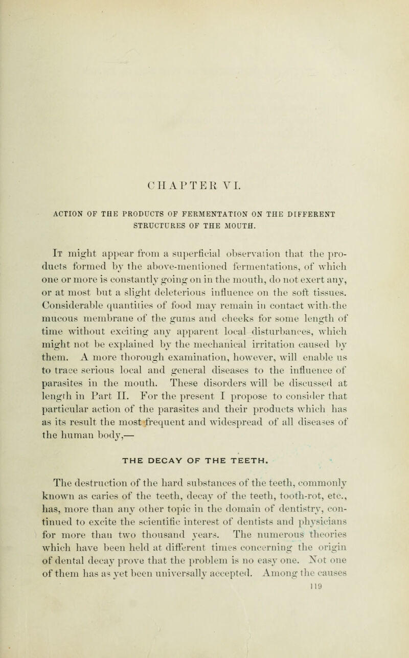 CHAPTER YI. ACTION OF THE PRODUCTS OF FERMENTATION ON THE DIFFERENT STRUCTURES OF THE MOUTH. It might appear from a su})erficial ()l)servaiioii tliat the pro- ducts formed bv the above-menlioned fermentations, of which one or more is constantly going on in the mouth, do not exert any, or at most but a sHght deleterious influence on the soft tissues. Oonsideral)le quantities of food may remain in contact with-the mucous membrane of the gums and cheeks for some length of time without exciting any apparent local disturbances, which might not be explained by the mechanical irritation caused by them. A more thorough examination, however, will enable us to trace serious local and general diseases to the influence of parasites in the mouth. These disorders will be discussed at length in Part II. For the present I propose to consider that particular action of the parasites and their products which has as its result the most frequent and widespread of all diseases of the human body,— THE DECAY OF THE TEETH. The destruction of the hard substances of the teeth, commonly known as caries of the teeth, decay of the teeth, tooth-rot, etc., has, more than any other topic in the domain of dentistry, con- tinued to excite the scientific interest of dentists and physicians for more than two thousand years. The numerous theories which have been held at dift'erent times concerning the origin of dental decay prove that the prol)lem is no easy one. Not one of them has a^ yet licen universally accepted. Among the causes