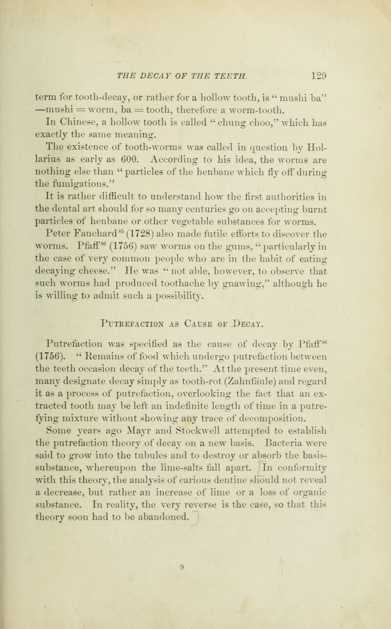 term for tootli-decaj, or rather for a hollow tooth, is  miishi ba —mushi = worm, ba = tooth, therefore a worm-tooth. In Chinese, a hollow tooth is cahed  chung choo, which has exactly the same meaning. The existence of tooth-worms was called in question hy Hol- larius as early as 600. According to his idea, the worms are nothing else than  particles of the henbane which fly ofi' during the fumigations. It is rather ditficult to understand how the lirst authorities in the dental art should for so many centuries go on accepting burnt particles of henbane or other vegetable substances for worms. Peter Fauchard^ (1728) also made futile eiibrts to discover the worms. Pfatf ^ (1756) saw worms on the gums,  particularly in the case of very common people who are in the habit of eating decaying cheese, He was not able, however, to observe that such worms had produced toothache bv o-nawino;, although he is willing to admit such a possibility. Putrefaction as Cause of Decay. Putrefaction was specified as the cause of decay by Pfaff** (1756).  Remains of food which undergo putrefaction between the teeth occasion decay of the teeth. At the present time even, many designate decay simply as tooth-rot (Zahntaule) and regard it as a process of putrefaction, overlooking the fact that an ex- tracted tooth may 1 )e left an indefinite length of time in a jiutre- fying mixture without showing any trace of decomposition. Some years ago MajT and Stockwell attempted to establish the putrefaction theory of decay on a new basis. Bacteria were said to grow into the tubules and to destroy or absorb the basis- substance, whereupon the lime-salts fall apart. ' In conformity with this theory, the analysis of carious dentine sliould not reveal a decrease, but rather an increase of lime or a loss of organic substance. In reality, the very reverse is the case, so that this theory soon had to be abandoned.