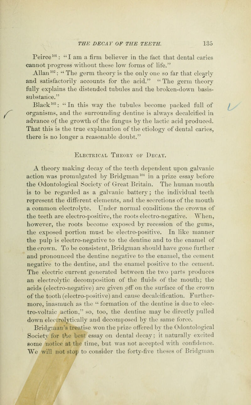 Peirce^'^': I am a firm believer in the fact that dental caries cannot progress without these low forms of life. Allan ^''-:  The germ theory is the only one so far that clearly and satisfactorily accounts for the acid.  The germ theory fnlly explains the distended tubules and the broken-down basis- substance. Black^**^: In this way the tubules become packed full of 7 .- organisms, and the surrounding dentine is always decalcified in advance of the growth of the fungus by the lactic acid produced. That this is the true explanation of the etiology of dental caries, there is no longer a reasonable doubt. Electrical Theory of Decay. A theory making decay of the teeth dependent upon galvanic action was promulgated by Bridgman^* in a prize essay before the Odontological Society of Great Britain. The human mouth is to be regarded as a galvanic battery; the individual teeth represent the difierent elements, and the secretions of the mouth a common electrolyte. Under normal conditions the crowns of the teeth are electro-positive, the roots electro-negative, VYhen, however, the roots become exposed by recession of the gums, the exposed portion must be electro-positive. In like manner the pulp is electro-negative to the dentine and to the enamel of the crown. To be consistent, Bridgman should have gone further ■ and pronounced the dentine negative to the enamel, the cement negative to the dentine, and the enamel positive to the cement. The electric current generated between the two parts produces an electrolytic decomposition of the fluids of the mouth; the acids (electro-negative) are given oft on the surface of the crown of the tooth (electro-positive) and cause decalcification. Further- more, inasmuch as the  formation of the dentine is due to elec- tro-voltaic action, so, too, the dentine may be directly pulled down elecirolytically and decomposed by the same force. Bridginan's treatise won the prize oftered by the Odontological Society for the best essay on dental decay; it naturally excited some notice at the time, but was not accepted with confidence. We will not stop to consider the forty-five theses of Bridgman