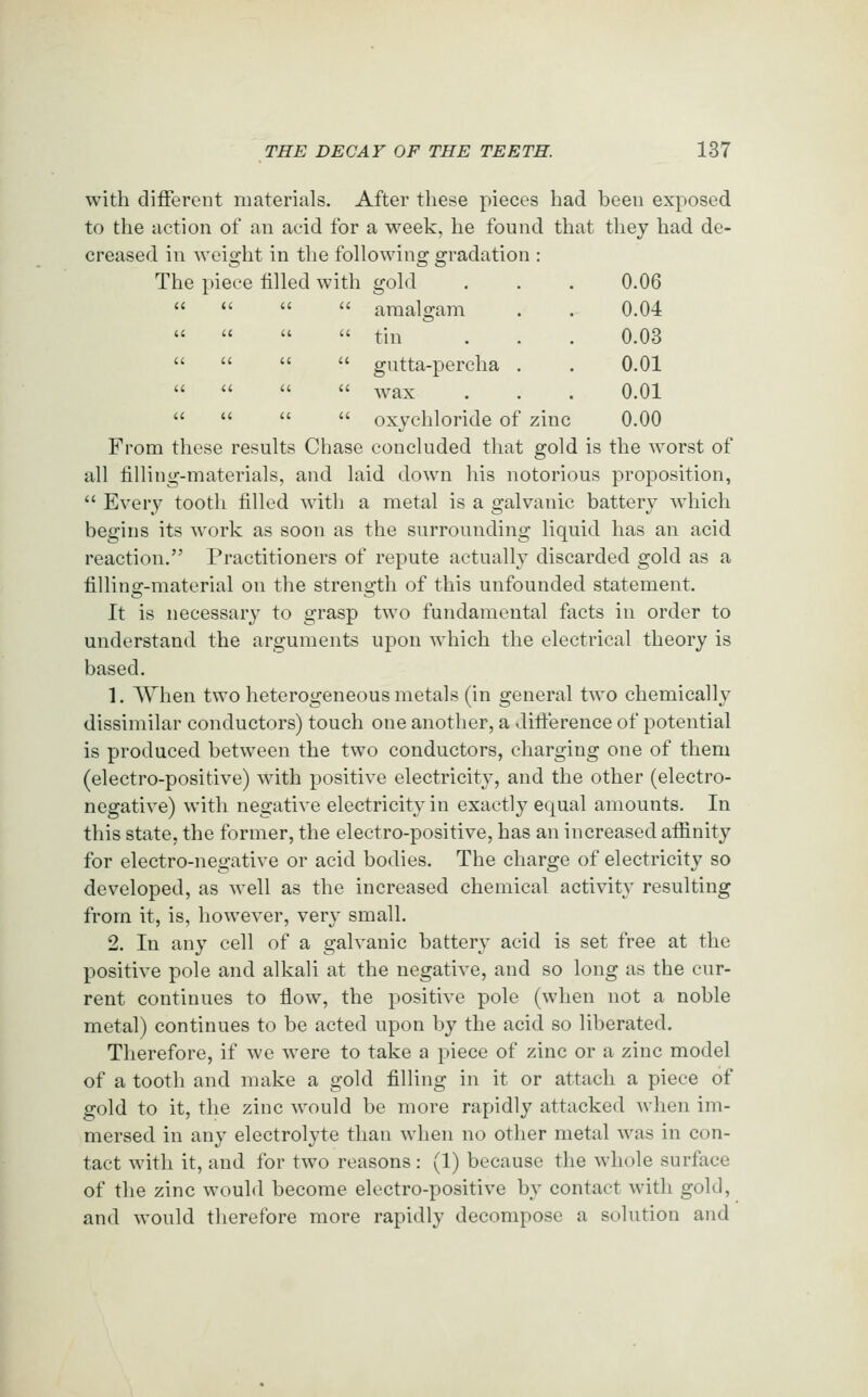 with different materials. After these pieces had been exposed to the action of an acid for a week, he found that they had de- creased in weight in the following gradation : The piece filled with gold . . . 0.06     araalgam . . 0.04     tin . . . 0.03     gutta-percha . . 0.01     wax . . . 0.01     oxychloride of zinc 0.00 From these results Chase concluded that gold is the worst of all filling-materials, and laid down his notorious proposition,  Every tooth filled with a metal is a galvanic battery which begins its work as soon as the surrounding liquid has an acid reaction. Practitioners of repute actually discarded gold as a filling-material on the strength of this unfounded statement. It is necessary to grasp two fundamental facts in order to understand the arguments upon which the electrical theory is based. 1. When two heterogeneous metals (in general two chemically dissimilar conductors) touch one another, a difierence of potential is produced between the two conductors, charging one of them (electro-positive) with positive electricity, and the other (electro- negative) with negative electricity in exactly equal amounts. In this state, the former, the electro-positive, has an increased affinity for electro-negative or acid bodies. The charge of electricity so developed, as well as the increased chemical activity resulting from it, is, however, very small. 2. In any cell of a galvanic battery acid is set free at the positive pole and alkali at the negative, and so long as the cur- rent continues to flow, the positive pole (when not a noble metal) continues to be acted upon by the acid so liberated. Therefore, if we were to take a piece of zinc or a zinc model of a tooth and make a gold filling in it or attach a piece of gold to it, the zinc would be more rapidly attacked when im- mersed in any electrolyte than when no other metal was in con- tact with it, and for two reasons: (1) because the whole surface of the zinc would become electro-positive by contact with gold, and would therefore more rapidly decompose a solution and
