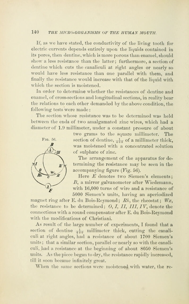 If, as we have stated, tlie conductivity of the living tooth for electric currents depends entirely upon the liquids contained in its pores, then dentine, which is more porous than enamel, should show a less resistance than the latter; furthermore, a section of dentine which cuts the canaliculi at right angles or nearly so would have less resistance than one parallel with them, and finally the resistance would increase with that of the liquid with which the section is moistened. In order to determine whether the resistances of dentine and enamel, of cross-sections and longitudinal sections, in reality bear the relations to each other demanded by the above condition, the following tests were made: The section whose resistance was to be determined was held between the ends of two amalgamated zinc wires, which had a diameter of 1.9 millimeter, under a constant pressure of about two grams to the square millimeter. The section of dentine, ^^ of a millimeter thick, was moistened with a concentrated solution of sulphate of zinc. The arrangement of the apparatus for de- termining the resistance may l)e seen in the accompanying figure (Fig. 56). Here JS denotes two Siemen's elements; B, a mirror galvanometer after Wiedemann, with 16,000 turns of wire and a resistance of 5000 Siemen's units, having an aperiodized magnet ring after E. du Bois-Reymond; Bh, the rheostat; Wx, the resistance to be determined; 0,1, II, HI, IV, denote the connections with a round compensator after E. du Bois-Eeymond with the modifications of Christiani. As result of the large number of experiments, I fonnd that a section of dentine -^^^ millimeter thick, cutting the canali- culi at right angles, had a resistance of about 1700 Siemen's units; that a similar section, parallel or nearly so with the canali- culi, had a resistance at the beginning of about 8050 Siemen's units. As the piece l)egan to dry, the resistance rapidly increased, till it soon became infinitely great. When the same sections were moistened with water, the re-