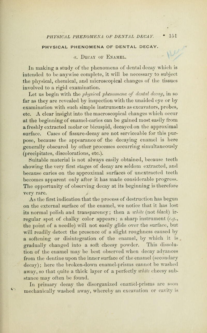 PHYSICAL PHENOMENA OF DENTAL DECAY. a. Decay of Enamel. Ill making a study of the phenomena of dental decay which is intended to be anywise complete, it will be necessary to subject the physical, chemical, and microscopical changes of the tissues involved to a rigid examination. Let us begin with the physical phenomena of dental decay, in so far as they are revealed by inspection with the unaided eye or by examination with such simple instruments as excavators, probes, etc. A clear insight into the macroscopical changes which occur at the beginning of enamel-caries can be gained most easily from a freshly extracted molar or bicuspid, decayed on the approximal surface. Cases of fissure-decay are not serviceable for this pur- pose, because the appearance of the decaying enamel is here generally obscured by other processes occurring simultaneously (precipitates, discolorations, etc.). Suitable material is not always easily obtained, because teeth showing the very first stages of decay are seldom extracted, and because caries on the approximal surfaces of unextracted teeth becomes apparent only after it has made considerable progress. The opportunity of observing decay at its beginning is therefore very rare. As the first indication that the process of destruction has begun on the external surface of the enamel, we notice that it has lost its normal polish and transparency; then a white (not black) ir- regular spot of chalky color appears; a sharp instrument {e.g., the point of a needle) will not easily glide over the surface, but will readily detect the presence of a slight roughness caused by a softening or disintegration of the enamel, by which it is gradually changed into a soft cheesy powder. This dissolu- tion of the enamel may be best observed when decay advances from the dentine upon the inner surface of the enamel (secondary decav); here the broken-down enamel-prisms cannot be washed away, so that quite a thick layer of a perfectly icldk cheesy sub- stance may often be found. In primary decay the disorganized enamel-prisms are soon mechanically washed away, whereljy an excavation or cavity is
