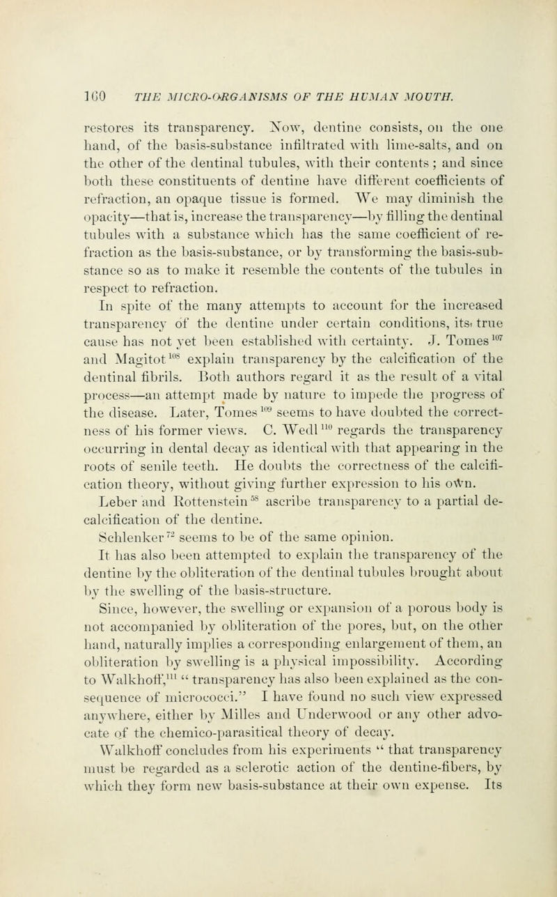 restores its transparency. Xow, dentine consists, on the one hand, of the basis-substance infiltrated with lime-salts, and on the other of the dentinal tubules, with their contents; and since both these constituents of dentine have different coefficients of refraction, an opaque tissue is formed. We may diminish the opacity—that is, increase the transparency—by filling the dentinal tubules with a substance which has the same coefficient of re- fraction as the basis-substance, or by transforming the basis-sub- stance so as to make it resemble the contents of the tubules in respect to refraction. In spite of the many attempts to account for the increased transparenc}- of the dentine under certain conditions, itsi true cause has not yet been established with certainty. J. Tomes '^ and Magitot^*'^ explain transparency by the calcification of the dentinal fibrils. Both authors regard it as the result of a vital process—an attempt made by nature to impede the progress of the disease. Later, Tomes ^^ seems to have doubted the correct- ness of his former views. C. Wedl ^^^ regards the transparency occurring in dental decay as identical with that appearing in the roots of senile teeth. He doubts the correctness of the calcifi- cation theory, without giving further expression to his o\Vn. Leber and Rottenstein ^^ ascribe transparency to a partial de- calcification of the dentine. Schlenker^ seems to be of the same opinion. It has also been attempted to explain the transparency of the dentine by the obliteration of the dentinal tubules brought about by the swelling of the basis-structure. Since, however, the swelling or expansion of a porous body is not accompanied l)y obliteration of the pores, but, on the other hand, naturally implies a corresponding enlargement of them, an obliteration by swelling is a physical impossiljility. According to WalkhoftV^^  transparency has also been explained as the con- sequence of micrococci. I have found no such view expressed anywhere, either by Milles and Underwood or any other advo- cate of the chemico-parasitical theory of decay. \YalkhofF concludes from his experiments  that transparency must be regarded as a sclerotic action of the dentine-fibers, by which they form new basis-substance at their own expense. Its