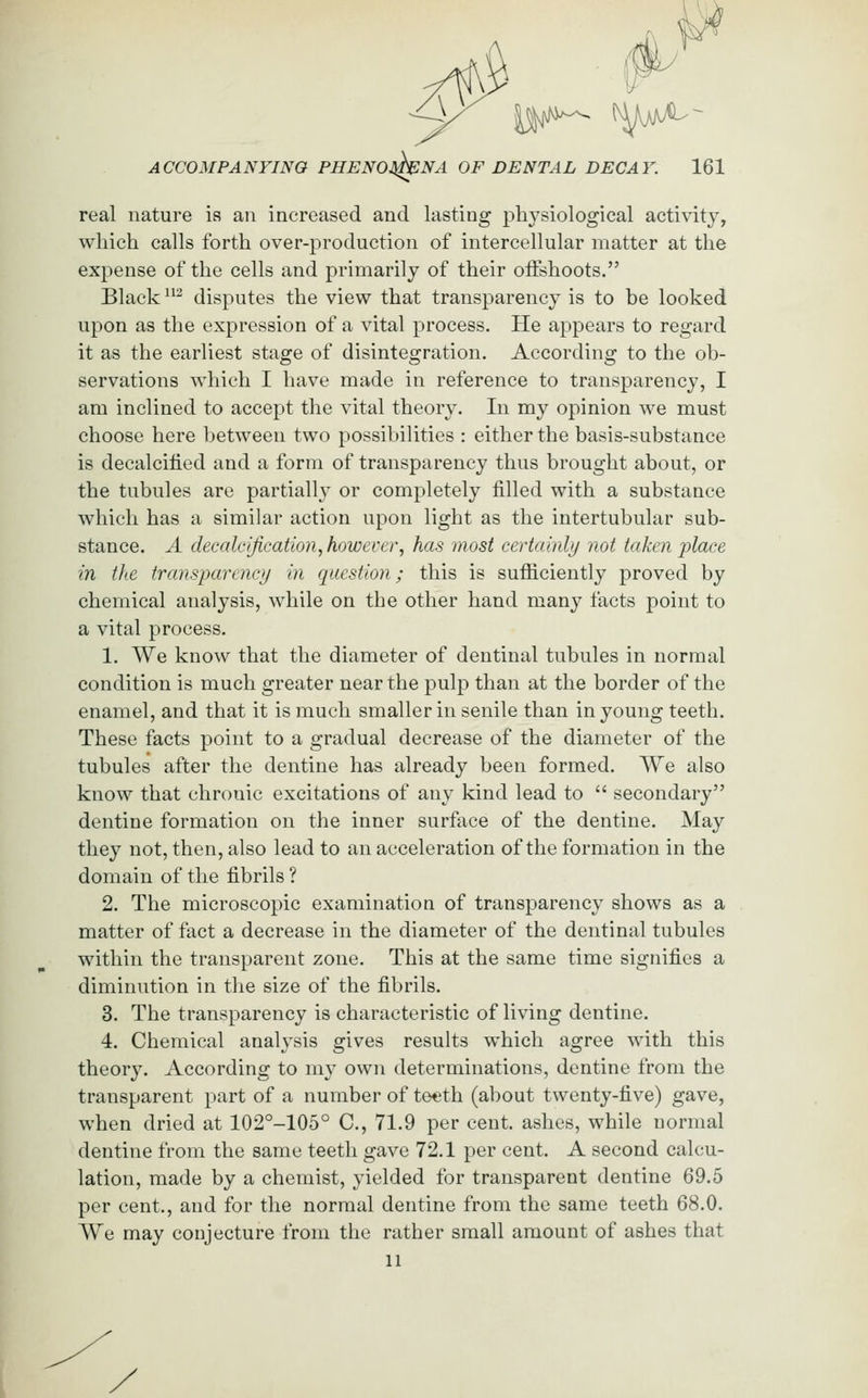 real nature is an increased and lasting physiological activity, which calls forth over-production of intercellular matter at the expense of the cells and primarily of their oiFshoots. Black ^ disputes the view that transparency is to be looked upon as the expression of a vital process. He appears to regard it as the earliest stage of disintegration. According to the ob- servations which I have made in reference to transparency, I am inclined to accept the vital theory. In my opinion we must choose here between two possibilities : either the basis-substance is decalcified and a form of transparency thus brought about, or the tubules are partially or completely filled with a substance which has a similar action upon light as the intertubular sub- stance. A decalcification, however, has most certainly not taken place in the transparency in question; this is sufficiently proved by chemical analysis, while on the other hand many facts point to a vital process. 1. We know that the diameter of dentinal tubules in normal condition is much greater near the pulp than at the border of the enamel, and that it is much smaller in senile than in young teeth. These facts point to a gradual decrease of the diameter of the tubules after the dentine has already been formed. We also know that chronic excitations of any kind lead to  secondary dentine formation on the inner surface of the dentine. May they not, then, also lead to an acceleration of the formation in the domain of the fibrils ? 2. The microscopic examination of transparency shows as a matter of fact a decrease in the diameter of the dentinal tubules within the transparent zone. This at the same time signifies a diminution in the size of the fibrils. 3. The transparency is characteristic of living dentine. 4. Chemical analysis gives results which agree with this theory. According to my own determinations, dentine from the transparent part of a number of teeth (about twenty-five) gave, when dried at 102°-105° C, 71.9 per cent, ashes, while normal dentine from the same teeth gave 72.1 per cent. A second calcu- lation, made by a chemist, yielded for transparent dentine 69.5 per cent., and for the normal dentine from the same teeth 68.0. We may conjecture from the rather small amount of ashes that 11