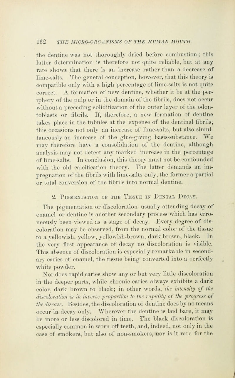 the dentine was not thoroughly dried before combustion ; this hitter determination is therefore not quite reliable, but at any rate shows that there is an increase rather than a decrease of lime-salts. The general conception, however, that this theory is compatible only with a high percentage of lime-salts is not quite correct. A formation of new dentine, whether it be at the per- iphery of the pulp or in the domain of the fibrils, does not occur without a preceding solidification of the outer layer of the odon- toblasts or fibrils. If, therefore, a new formation of dentine takes place in the tubules at the expense of the dentinal fibrils^ this occasions not only an increase of lime-salts, but also simul- taneously an increase of the glue-giving basis-substance. We may therefore have a consolidation of the dentine, although analysis may not detect any marked increase in the percentage of lime-salts. In conclusion, this theory must not be confounded with the old calcification theory. The latter demands an im- pregnation of the fibrils with lime-salts only, the former a partial or total conversion of the fibrils into normal dentine. 2. Pigmentation of the Tissue in Dental Decay. The pigmentation or discoloration usually attending decay of enamel or dentine is another secondary process which has erro- neously been viewed as a stage of decay. Every degree of dis- coloration may be observed, from the normal color of the tissue to a yellowish, yellow, yellowish-brown, dark-brown, black. In the very first appearance of decay no discoloration is visible. This absence of discoloration is especially remarkable in second- ary caries of enamel, the tissue being converted into a perfectly white powder. ISoY does rapid caries show any or but very little discoloration in the deeper parts, while chronic caries always exhibits a dark €olor, dark brown to black; in other words, the intensity of the discoloration is in inverse jirojportion to the rapidity of the progress of the disease. Besides, the discoloration ot dentine does by no means occur in decay only. Wherever the dentine is laid bare, it may be more or less discolored in time. The black discoloration is especially common in worn-otF teeth, and, indeed, not only in the case of smokers, but also of non-smokers, nor is it rare for the