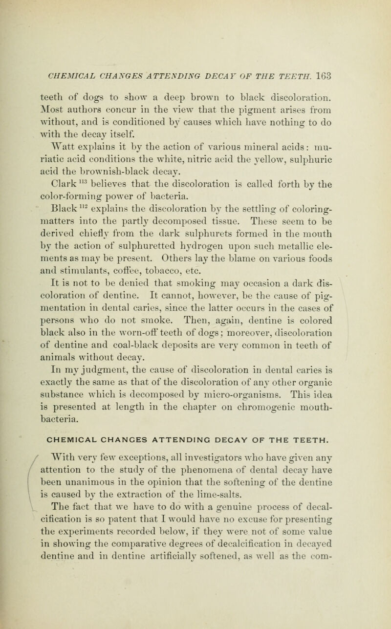 teeth of dogs to show a deep brown to black discoloration. Most authors concur in the view that the pigment arises from without, and is conditioned by causes which have nothing to do with the decay itself. Watt explains it by the action of various mineral acids: mu- riatic acid conditions the white, nitric acid the yellow, sulphuric acid the brownish-black decay. Clark ^ believes that the discoloration is called forth by the color-forming power of bacteria. Black ^'^ explains the discoloration by the settling of coloring- matters into the parti}' decomposed tissue. These seem to be derived chiefly from the dark sulphurets formed in the mouth by the action of sulphuretted hydrogen upon such metallic ele- ments as may be present. Others lay the blame on various foods and stimulants, coffee, tobacco, etc. It is not to be denied that smoking may occasion a dark dis- coloration of dentine. It cannot, however, be the cause of pig- mentation in dental caries, since the latter occurs in the cases of persons who do not smoke. Then, again, dentine is colored black also in the worn-ofl'teeth of dogs; moreover, discoloration of dentine and coal-black deposits are very common in teeth of animals without decay. In my judgment, the cause of discoloration in dental caries is exactly the same as that of the discoloration of any other organic substance which is decomposed by micro-organisms. This idea is presented at length in the chapter on chromogenic mouth- bacteria. CHEMICAL CHANCES ATTENDING DECAY OF THE TEETH. With very few exceptions, all investigators Avho have given any attention to the study of the phenomena of dental decay have been unanimous in the opinion that the softening of the dentine is caused by the extraction of the lime-salts. The fact that we have to do with a genuine process of decal- cification is so patent that I would have no excuse for presenting the experiments recorded below, if they were not of some value in showing the comparative degrees of decalcification in decayed dentine and in dentine artificially softened, as well as the com-