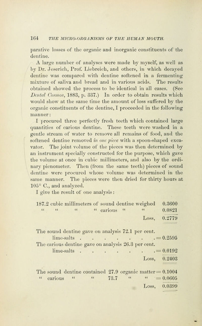 parative losses of the organic and inorganic constituents of the dentine. A large number of analyses were made by myself, as well as by Dr. Jeserich, Prof. Liebreich, and others, in which decayed dentine was compared with dentine softened in a fermenting mixture of saliva and bread and in various acids. The results obtained showed the process to be identical in all cases. (See Dental Cosmos, 1883, p. 337.) In order to obtain results which would show at the same time the amount of loss suffered by the organic constituents of the dentine, I proceeded in the following manner: I procured three perfectly fresh teeth which contained large quantities of carious dentine. These teeth were washed in a gentle stream of water to remove all remains of food, and the softened dentine removed in one piece with a spoon-shaped exca- vator. The joint volume of the pieces was then determined by an instrument specially constructed for the purpose, which gave the volume at once in cubic millimeters, and also by the ordi- nary picnometer. Then (from the same teeth) pieces of sound dentine were procured whose volume was determined in the same manner. The pieces were then dried for thirty hours at 105° C, and analyzed. I give the result of one analysis: 187.2 cubic millimeters of sound dentine weighed 0.3600     carious   0.0821 Loss, 0.2779 The sound dentine gave on analysis 72.1 per cent. lime-salts = 0.2595 The carious dentine gave on analysis 26.3 per cent. lime-salts = 0.0192 Loss, 0.2403 The sound dentine contained 27.9 organic matter;= 0.1004  carious   73.7   =0.0605 Loss, 0.0399