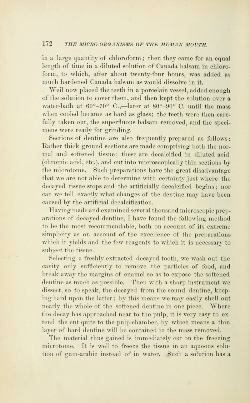 in a large quantity of chloroform; then they came for an equal length of time in a diluted solution of Canada balsam in chloro- form, to which, after about twenty-four hours, was added as much hardened Canada balsam as would dissolve in it. AVeil now placed the teeth in a porcelain vessel, added enough of the solution to cover them, and then kept the solution over a water-bath at 60°-70° C.,—later at 80°-90° C. until the mass when cooled became as hard as glass; the teeth were then care- fully taken out, the superfluous balsam removed, and the speci- mens were ready for grinding. Sections of dentine are also frequently prepared as follows: Eather thick ground sections are made comprising both the nor- mal and softened tissue; these are decalcified in diluted acid (chromic acid, etc.), and cut into microscopically thin sections by the microtome. Such preparations have the great disadvantage that we are not able to determine with certainty just where the decayed tissue stops and the artificiall}-decalcified begins; nor can we tell exactly what changes of the dentine may have been caused by the artificial decalcification. Having made and examined several thousand mieroseoi^ic prep- arations of decayed dentine, I have found the following method to be the most recommendable, both on account of its extreme simplicity as on account of the excellence of the preparations which it yields and the few reagents to which it is necessary to subject the tissue. Selecting a freshly-extracted decayed tooth, we wash out the cavity only sufliciently to remove the particles of food, and break away the margins of enamel so as to expose the softened dentine as much as possible. Then with a sharp instrument we dissect, so to speak, the decayed from the sound dentine, keep- ing hard upon the latter; by this means we may easily shell out nearly the whole of the softened dentine in one piece. AYhere the decay has approached near to the pulp, it is very easy to ex- tend the cut quite to the pulp-chamber, by which means a thin layer of hard dentine will be contained in the mass removed. The material thus gained is immediately cut on the freezing microtome. It is well to freeze the tissue in an aqueous solu- tion of gum-arabic instead of in water. Such a solution has a