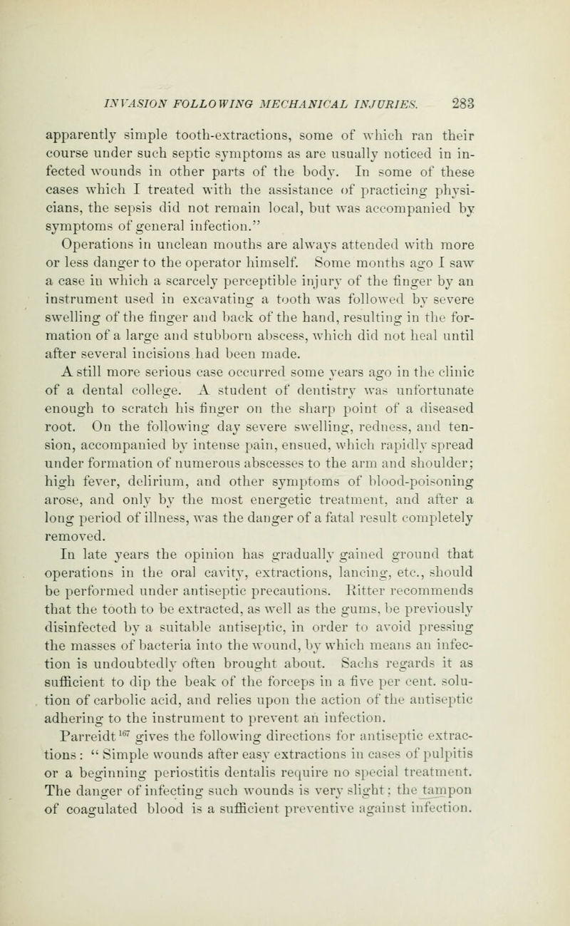 apparently simple tooth-extractions, some of which ran their course under such septic symptoms as are usually noticed in in- fected wounds in other parts of the body. In some of these cases which I treated with the assistance of practicing physi- cians, the sepsis did not remain local, but was accompanied by symptoms of general infection. Operations in unclean mouths are always attended with more or less danger to the operator himself. Some months ago I saw a case in which a scarcely perceptible injury of the finger by an instrument used in excavating a tooth was followed by severe swelling of the finger and back of the hand, resulting in the for- mation of a large and stubborn abscess, which did not heal until after several incisions had been made. A still more serious case occurred some years ago in the clinic of a dental college. A student of dentistry was unfortunate enough to scratch his finger on the sharp point of a diseased root. On the following day severe swelling, redness, and ten- sion, accompanied by intense pain, ensued, which rapidly spread under formation of numerous abscesses to the arm and shoulder; high fever, delirium, and other symptoms of blood-poisoning arose, and only by the most energetic treatment, and after a long period of illness, was the danger of a fatal result completely removed. In late years the opinion has gradually gained ground that operations in the oral cavity, extractions, lancing, etc., should be performed under antiseptic precautions. Ritter recommends that the tooth to be extracted, as well as the gums, be previously disinfected by a suitable antiseptic, in order to avoid pressing the masses of bacteria into the wound, by which means an infec- tion is undoubtedly often brought about. Sachs regards it as safiicient to dip the beak of the forceps in a five per cent, solu- tion of carbolic acid, and relies upon the action of the antiseptic adhering to the instrument to prevent an infection. Parreidt^*^ gives the following directions for antiseptic extrac- tions :  Simple wounds after easy extractions in cases of pulpitis or a beginning periostitis dentalis require no special treatment. The danger of infecting such wounds is very slight: the tampon of coagulated blood is a suflficient preventive against infection.
