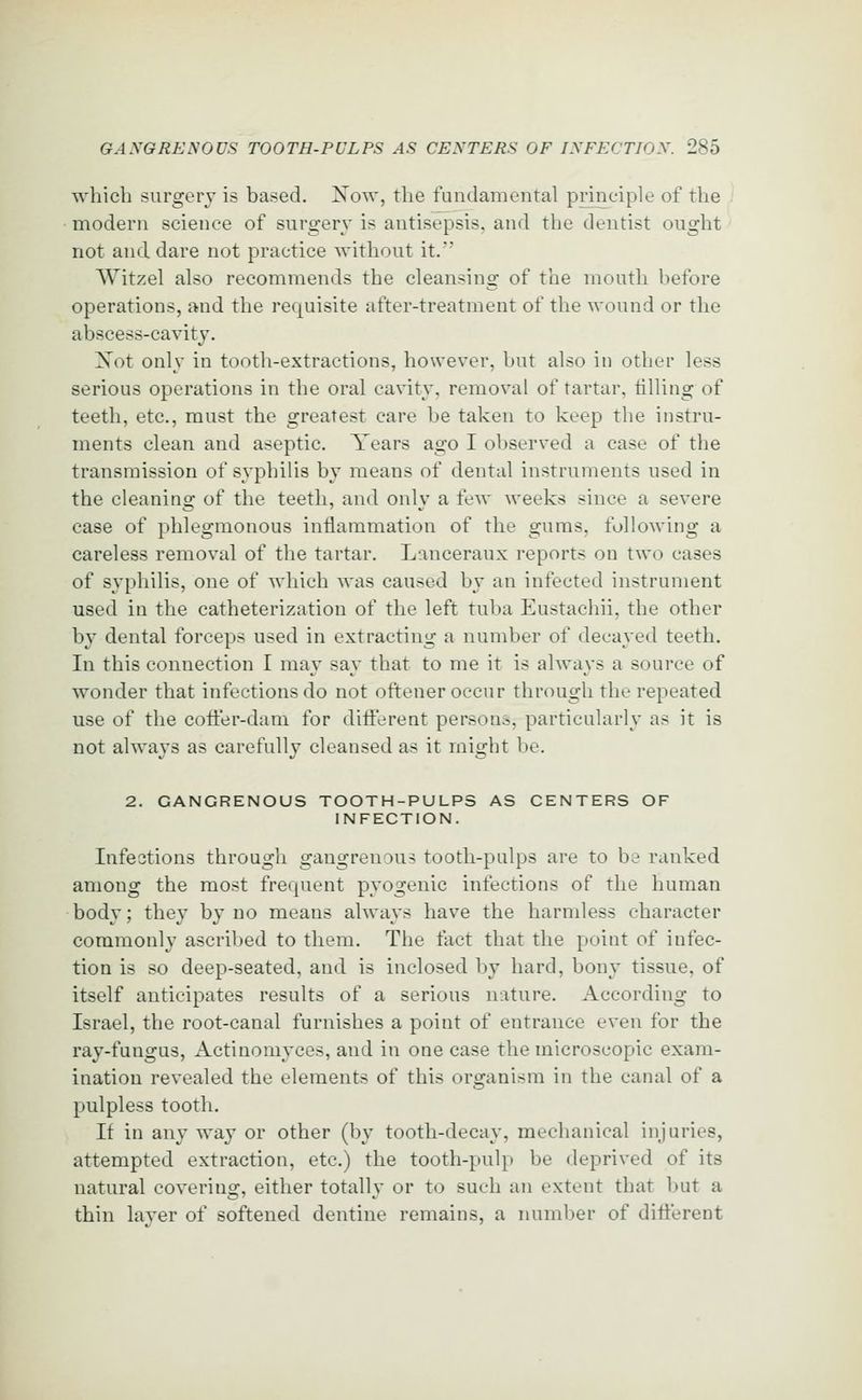 which surgery is based. Xow, the fundamental principle of the modern science of surgery is antisepsis, and the dentist ought not and dare not practice without it. Witzel also recommends the cleansing of the mouth before operations, and the requisite after-treatment of the wound or the abscess-cavity. Xot only in tooth-extractions, however, but also in other less serious operations in the oral cavity, removal of tartar, tilling of teeth, etc., must the greatest care be taken to keep the instru- ments clean and aseptic. Tears ago I observed a case of the transmission of syphilis by means of dental instruments used in the cleaning of the teeth, and only a few weeks since a severe case of phlegmonous inflammation of the gums, following a careless removal of the tartar. Lanceraux reports on two cases of syphilis, one of which was caused by an infected instrument used in the catheterization of the left tuba Eustachii, the other by dental forceps used in extracting a number of decayed teeth. In this connection I may say that to me it is always a source of wonder that infections do not oftener occur through the repeated use of the coffer-dam for diiierent persons, particularly as it is not always as carefully cleansed as it might be. 2. GANGRENOUS TOOTH-PULPS AS CENTERS OF INFECTION. Infections through gangrenous tooth-pulps are to be ranked among the most frequent pyogenic infections of the human body; they by no means always have the harmless character commonly ascribed to them. The fact that the point of infec- tion is so deep-seated, and is inclosed by hard, bony tissue, of itself anticipates results of a serious mature. According to Israel, the root-canal furnishes a point of entrance even for the ray-fungus, x\ctinomyces, and in one case the microscopic exam- ination revealed the elements of this organism in the canal of a pulpless tooth. It in any way or other (by tooth-decay, mechanical injuries, attempted extraction, etc.) the tooth-pulp be deprived of its natural covering, either totally or to such an extent that l)ut a thin laver of softened dentine remains, a number of different