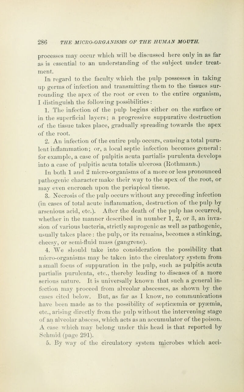 processes may occur which Avill be discussed here only in as far as is essential to an understanding of the subject under treat- ment. In regard to the faculty which the pulp possesses in taking up germs of infection and transmitting them to the tissues sur- rounding the apex of the root or even to the entire organism, I distinguish the following possibilities : 1. The infection of the pulp begins either on the surface or in the superficial layers; a progressive suppurative destruction of the tissue takes place, gradually spreading towards the apex of the root. 2. An infection of the entire pulp occurs, causing a total puru- lent inflammation; or, a local septic infection becomes general: for example, a case of pulpitis acuta partialis purulenta develops into a case of pulpitis acuta totalis ulcerosa (Rothmann.) In both 1 and 2 micro-organisms of a more or less pronounced pathogenic character make their way to the apex of the root, or may even encroach upon the periapical tissue. 3. Necrosis of the pulp occurs without any preceding infection (in cases of total acute inflammation, destruction of the pulp by arsenious acid, etc.). After the death of the pulp has occurred, whether in the manner described in number 1, 2, or 3, an inva- sion of various bacteria, strictly saprogenic as well as pathogenic, usually takes place : the pulp, or its remains, becomes a stinking, cheesy, or semi-fluid mass (gangrene). 4. We should take into consideration the possibility that micro-organisms may be taken into the circulatory system from a small focus of suppuration in the pulp, such as pulpitis acuta partialis purulenta, etc, thereby leading to diseases of a more serious nature. It is universally known that such a general in- fection may proceed from alveolar abscesses, as shown by the cases cited below. But, as far as I know, no communications have been made as to the possibility of septicaemia or pyaemia, etc., arising directly from the pulp without the intervening stage of an alveolar abscess, which acts as an accumulator of the poison. A case which may belong under this head is that reported by Schmid (page 291). 5. By way of the circulatory system microbes which acci-