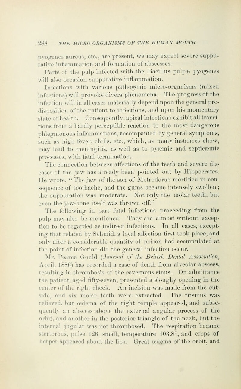 pyogenes aureus, etc., are present, we may expect severe suppu- rative inflammation and formation of abscesses. Parts of the pulp infected with the Bacillus pulpse pyogenes will also occasion suppurative inflammation. Infections with various pathogenic micro-organisms (mixed infections) will provoke divers phenomena. The progress of the infection will in all cases materially depend upon the general pre- disposition of the patient to infections, and upon his momentary state of health. Consequently, apical infections exhibit all transi- tions from a hardly perceptible reaction to the most dangerous phlegmonous inflammations, accompanied by general symptoms, such as high fever, chills, etc., which, as many instances show, may lead to meningitis, as well as to pytemic and septicemic processes, with fatal termination. The connection between afl:ections of the teeth and severe dis- eases of the jaw has already been pointed out by Hippocrates. He wrote,  The jaw of the son of Metrodorus mortified in con- sequence of toothache, and the gums became intensely swollen; the suppuration was moderate. J^ot only the molar teeth, but even the jaw-bone itself was thrown off. The following in part fatal infections proceeding from the pulp may also be mentioned. They are almost without excep- tion to be regarded as indirect infections. In all cases, except- ing that related by Schmid, a local aftection first took place, and only after h considerable quantity ol poison had accumulated at the point of infection did the general infection occur. Mr. Pearce Gould {Journal of the British Dental Association, April, 1886) has recorded a case of death from alveolar abscess, resultino; in thrombosis of the cavernous sinus. On admittance the patient, aged fifty-seven, presented a sloughy opening in the center of the right cheek. An incision was made from the out- side, and six molar teeth were extracted. The trismus was relieved, but cedema of the right temple appeared, and subse- quently an abscess above the external angular process of the orbit, and another in the posterior triangle of the neck, but the internal jugular was not thrombosed. The respiration became stertorous, pulse 126, small, temperature 103.8°, and crops of herpes appeared about the lips. Great oedema of the orbit, and