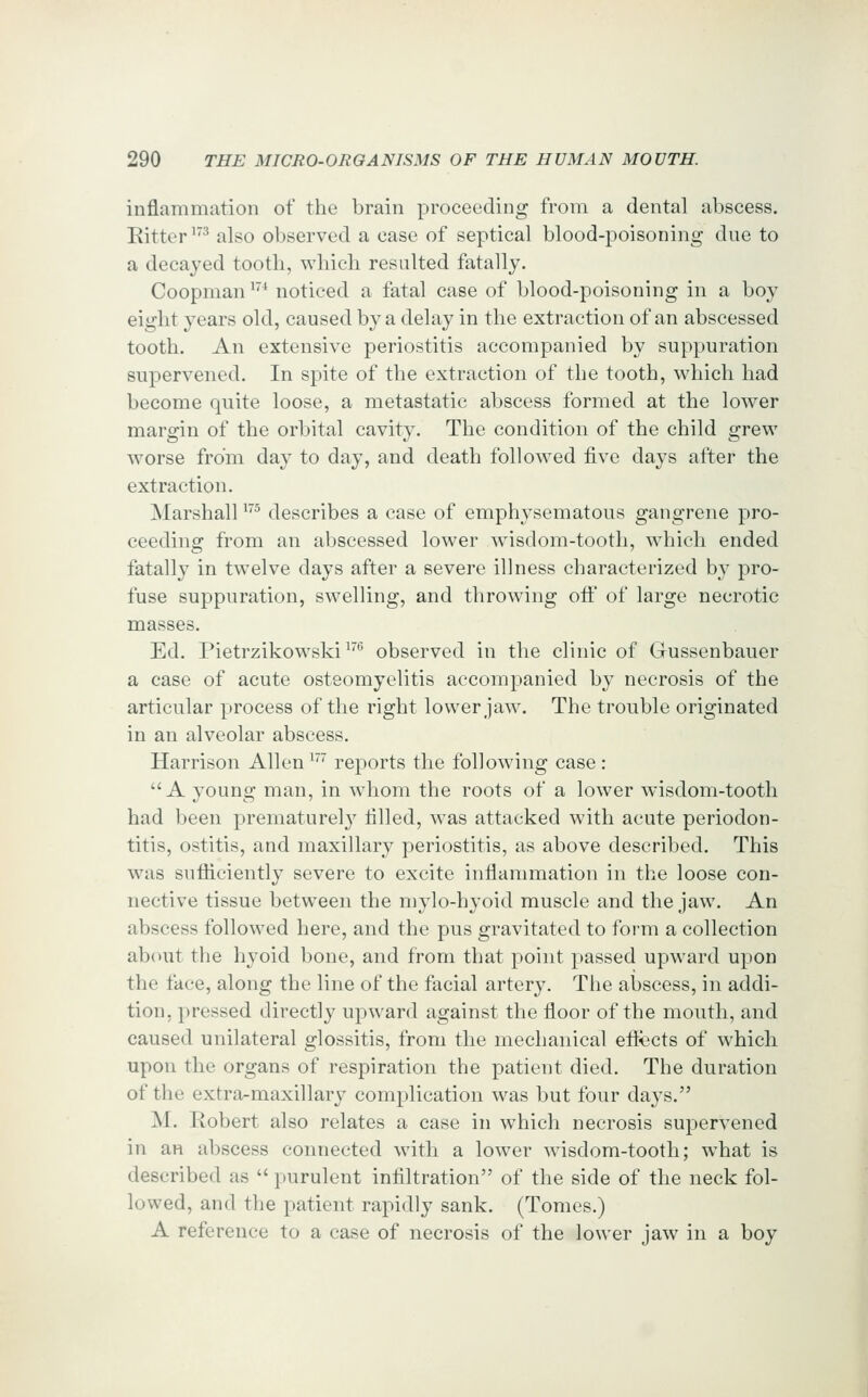 inflammation of the brain proceeding from a dental abscess. Eitter '^ also observed a case of septical blood-poisoning due to a decayed tooth, which resulted fatally. Coopman '''* noticed a fatal case of blood-poisoning in a boy eight years old, caused by a delay in the extraction of an abscessed tooth. An extensive periostitis accompanied by suppuration supervened. In spite of the extraction of the tooth, which had become quite loose, a metastatic abscess formed at the lower margin of the orbital cavity. The condition of the child grew worse from day to day, and death followed five days after the extraction. Marshall ^^ describes a case of emphysematous gangrene pro- ceeding from an abscessed lower wnsdom-tooth, which ended fatally in twelve days after a severe illness characterized by pro- fuse suppuration, swelling, and throwing oif of large necrotic masses. Ed. Pietrzikowski ^'^ observed in the clinic of Gussenbauer a case of acute osteomyelitis accompanied by necrosis of the articular process of the right lower jaw. The trouble originated in an alveolar abscess. Harrison Allen ^' reports the following case : A young man, in whom the roots of a lower wisdom-tooth had been prematurely tilled, was attacked with acute periodon- titis, ostitis, and maxillary periostitis, as above described. This was sufHciently severe to excite inflammation in the loose con- nective tissue between the mylo-hyoid muscle and the jaw. An abscess followed here, and the pus gravitated to foi-m a collection ab(Hit the hyoid bone, and from that point passed upward upon the face, along the line of the facial artery. The abscess, in addi- tion, pressed directly upward against the floor of the mouth, and caused unilateral glossitis, from the mechanical eftects of which upon the organs of respiration the patient died. The duration of the extra-maxillary complication was but four days. M. Robert also relates a case in which necrosis supervened in an abscess connected with a lower wisdom-tooth; what is described as  purulent infiltration of the side of the neck fol- lowed, and the patient rapidly sank. (Tomes.) A reference to a case of necrosis of the lower jaw in a boy
