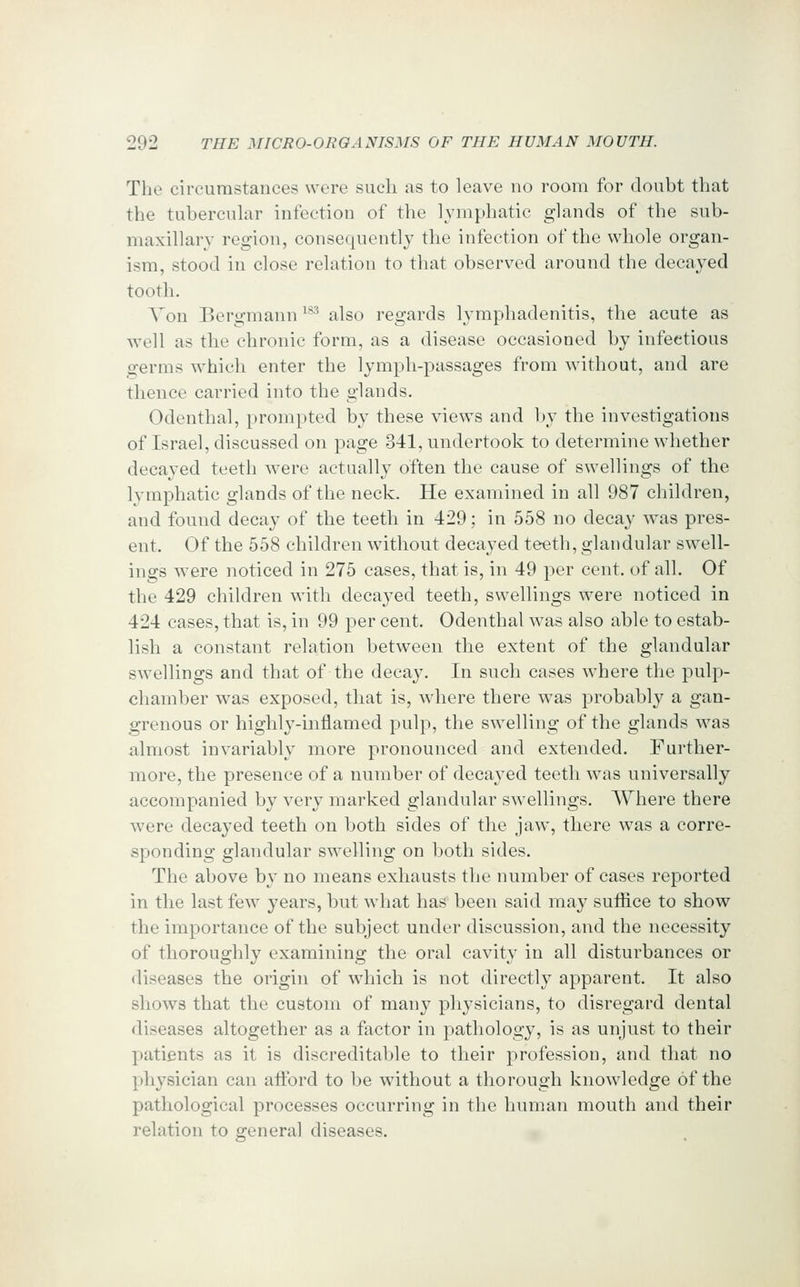 The circumstances were such as to leave no room for doubt that the tubercuhir infection of the lymphatic glands of the sub- maxillary region, consequently the infection of the whole organ- ism, stood in close relation to that observed around the decayed tooth. Von Bergmann '^^^ also regards lymphadenitis, the acute as Avell as the chronic form, as a disease occasioned by infectious germs which enter the lymph-passages from without, and are thence carried into the glands. Odenthal, prompted by these views and by the investigations of Israel, discussed on page 341, undertook to determine whether decayed teeth were actually often the cause of swellings of the lymphatic glands of the neck. He examined in all 987 children, and found decay of the teeth in 429; in 558 no decay w^as pres- ent. Of the 558 children without decayed teeth, glandular swell- ings were noticed in 275 cases, that is, in 49 per cent, of all. Of the 429 children with decayed teeth, swellings were noticed in 424 cases, that is, in 99 per cent. Odenthal was also able to estab- lish a constant relation between the extent of the glandular swellings and that of the decay. In such cases where the pulp- chamber was exposed, that is, where there was probably a gan- grenous or highly-inflamed pulp, the swelling of the glands was almost invariably more pronounced and extended. Further- more, the presence of a number of decayed teeth was universally accompanied by very marked glandular swellings. Where there were decayed teeth on both sides of the jaw, there was a corre- sponding glandular swelling on both sides. The above by no means exhausts the number of cases reported in the last few years, but what has been said may suffice to show the importance of the subject under discussion, and the necessity of thoroughly examining the oral cavity in all disturbances or diseases the origin of which is not directly apparent. It also shows that the custom of many physicians, to disregard dental diseases altogether as a factor in pathology, is as unjust to their patients as it is discreditable to their profession, and that no physician can afford to be without a thorough knowledge of the pathological processes occurring in the human mouth and their relation to general diseases.