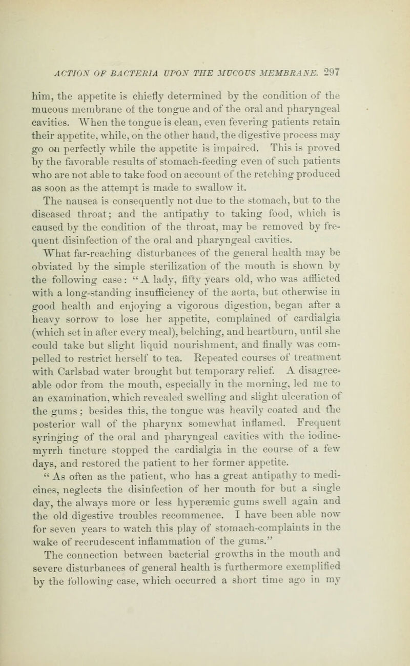 him, the appetite is chiefly determined by the condition of the mucous membrane of the tongue and of the oral and pharyngeal cavities. When the tongue is clean, even fevering patients retain their appetite, while, on the other hand, the digestive process may go Oil perfectly while the appetite is impaired. This is proved by the favorable results of stomach-feeding even of such patients who are not able to take food on account of the retching produced as soon as the attempt is made to swallow it. The nausea is consequently not due to the stomach, but to the diseased throat; and the antipathy to taking food, which is caused by the condition of the throat, may be removed by fre- quent disinfection of the oral and pharyngeal cavities. What far-reaching disturbances of the general health may be obviated by the simple sterilization of the mouth is shown by the following case: A lady, fifty years old, who was afflicted with a long-standing insufficiency of the aorta, but otherwise in good health and enjoying a \'igorous digestion, began after a heavy sorrow to lose her appetite, complained of cardialgia (which set in after every meal), belching, and heartburn, until she could take but slight liquid nourishment, and finally was com- pelled to restrict herself to tea. Eepeated courses of treatment with Carlsbad water brought but temporary relief. A disagree- able odor from the mouth, especially in the morning, led me to an examination, which revealed swelling and slight ulceration of the gums; besides this, the tongue was heavily coated and the posterior wall of the pharynx somewhat inflamed. Frequent syringing of the oral and pharyngeal cavities with the iodine- myrrh tincture stopped the cardialgia in the course of a few days, and restored the patient to her former appetite.  As often as the patient, who has a great antipathy to medi- cines, neglects the disinfection of her mouth for but a single day, the always more or less hypersemic gums swell again and the old digestive troubles recommence. I have been able now for seven years to watch this play of stomach-complaints in the wake of recrudescent inflammation of the gums. The connection between bacterial growths in the mouth and severe disturbances of general health is furthermore exemplified by the following case, which occurred a short time ago in my