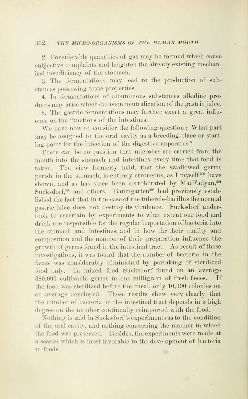 2. Considerable quantities of gas may be formed which cause subjective complaints and heighten the already existing mechan- ical insufficiency of the stomach. 3. The fermentations may lead to the production of sub- stances possessing toxic properties. 4. In fermentations of albuminous substances alkaline pro- ducts may arise which octasion neutralization of the gastric juice. 5. The gastric fermentations may further exert a great influ- ence on the functions of the intestines. We have now to consider the following question : What part may be assigned to the oral cavity as a breeding-place or start- ing-point for the infection of the digestive apparatus ? There can be no question that microbes are carried from the mouth into the stomach and intestines every time that food is taken. The view formerly held, that the swallowed germs perish in the stomach, is entirely erroneous, as I myself™ have shown, and as has since been corroborated by MacFadyan,^^ Sucksdorf,-- and others. Baumgarten^^ had previously estab- lished the fact that in the case of the tubercle-bacillus the normal gastric juice does not destroy its virulence. Sucksdorf under- took to ascertain by experiments to what extent our food and drink are responsible for the regular importation of bacteria into the stomach and intestines, and in how far their quality and composition and the manner of their preparation influence the growth of germs found in the intestinal tract. As result of these investigations, it was found that the number of bacteria in the faeces was considerably diminished by partaking of sterilized food only. In mixed food Sucksdorf found on an average 380,000 cultivable germs in one milligram of fresh fseces. If the food was sterilized before the meal, only 10,390 colonies on an average developed. These results show very clearly that the number of bacteria in the intestinal tract depends in a high degree on the number continually reimported with the food. Xothing is said in Sucksdorf's experiments as to the condition of the^ oral cavity, and nothing concerning the manner in which the food was preserved. Besides, the experiments were made at a season which is most favorable to the development of bacteria in foods.