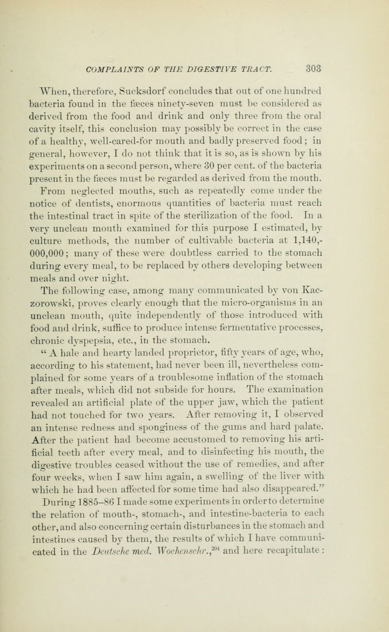 When, therefore, Sucksdorf conchides that out of one hundred bacteria found in the faeces ninety-seven must be considered as derived from the food and drink and only three from the oral cavity itself, this conclusion may possibly be correct in the case of a healthy, well-cared-for mouth and badly preserved food; in general, however, I do not think that it is so, as is shown by his experiments on a second person, where 30 per cent, of the bacteria present in the faeces must be regarded as derived from the mouth. From neglected mouths, such as repeatedly come under the notice of dentists, enormous quantities of bacteria must reach the intestinal tract in spite of the sterilization of the food. In a very unclean mouth examined for this purpose I estimated, by culture methods, the number of cultivable bacteria at 1,140,- 000,000; many of these were doubtless carried to the stomach during every meal, to be replaced by others developing between meals and over night. The following case, among many communicated by von Kac- zorowski, proves clearly enough that the micro-organisms in an unclean mouth, quite independently of those introduced with food and drink, suffice to produce intense fermentative processes, chronic dyspepsia, etc., in the stomach.  A hale and hearty landed proprietor, fifty years of age, who, according to his statement, had never been ill, nevertheless com- plained for some years of a tronblesome inflation of the stomach after meals, which did not subside for hours. The examination revealed an artificial plate of the upper jaw, which the patient bad not touched for two years. After removing it, I observed an intense redness and sponginess of the gums and hard palate. After the patient had become accustomed to removing his arti- ficial teeth after every meal, and to disinfecting his mouth, the digestive troubles ceased without the use of remedies, and after four weeks, when I saw him again, a swelling of the liver with which he had been aftectedfor sometime had also disappeared. During 1885-86 I made some experiments in order to determine the relation of mouth-, stomach-, and intestine-bacteria to each other, and also concerning certain disturbances in the stomach and intestines caused by them, the results of which I have communi- cated in the Deutsche med. Woehenschr.,^ and here recapitulate :