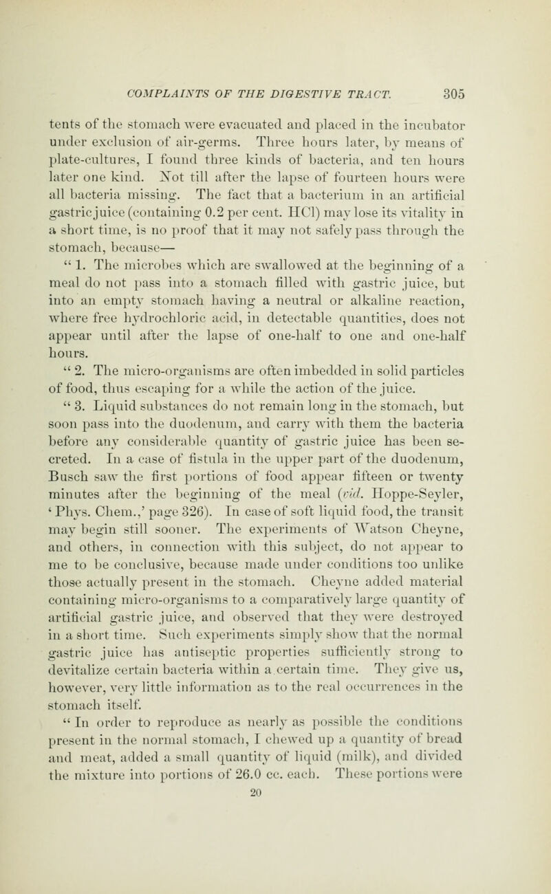 tents of the stomach were evacuated and placed in the incubator under exclusion of air-germs. Three hours later, by means of plate-cultures, I found three kinds of bacteria, and ten hours later one kind. Xot till after the lapse of fourteen hours were all bacteria missing. The fact that a bacterium in an artificial gastric juice (containing 0.2 per cent. HCl) may lose its \dtality in a short time, is no proof that it may not safely pass through the stomach, because—  1. The microbes which are swallowed at the beo^innino- of a meal do not pass into a stomach filled with gastric juice, but into an empty stomach having a neutral or alkaline reaction, where free hydrochloric acid, in detectable quantities, does not appear until after the lapse of one-half to one and one-half hours.  2. The micro-organisms are often imbedded in solid particles of food, thus escaping for a while the action of the juice.  3. Liquid substances do not remain long in the stomach, but soon pass into the duodenum, and carry with them the bacteria before any considerable quantity of gastric juice has been se- creted. In a case of fistula in the upper part of the duodenum, Busch saw the first portions of food appear fifteen or twenty minutes after the beginning of the meal (licL Hoppe-Seyler, ' Phys. Chem.,' page 326). In case of soft liquid food, the transit may begin still sooner. The experiments of Watson Cheyne, and others, in connection with this subject, do not appear to me to be conclusive, because made under conditions too unlike those actually present in the stomach. Cheyne added material containing micro-organisms to a comparatively large quantity of artificial gastric juice, and observed that they were destroyed in a short time, ^uch experiments simply show that the normal gastric juice has antiseptic properties sufficiently strong to devitalize certain bacteria within a certain time. They give us, however, very little information as to the real occurrences in the stomach itself.  In order to reproduce as nearly as possible the conditions present in the normal stomach, I chewed up a quantity of bread and meat, added a small quantity of hquid (milk), and divided the mixture into portions of 26.0 cc. each. These portions were 20